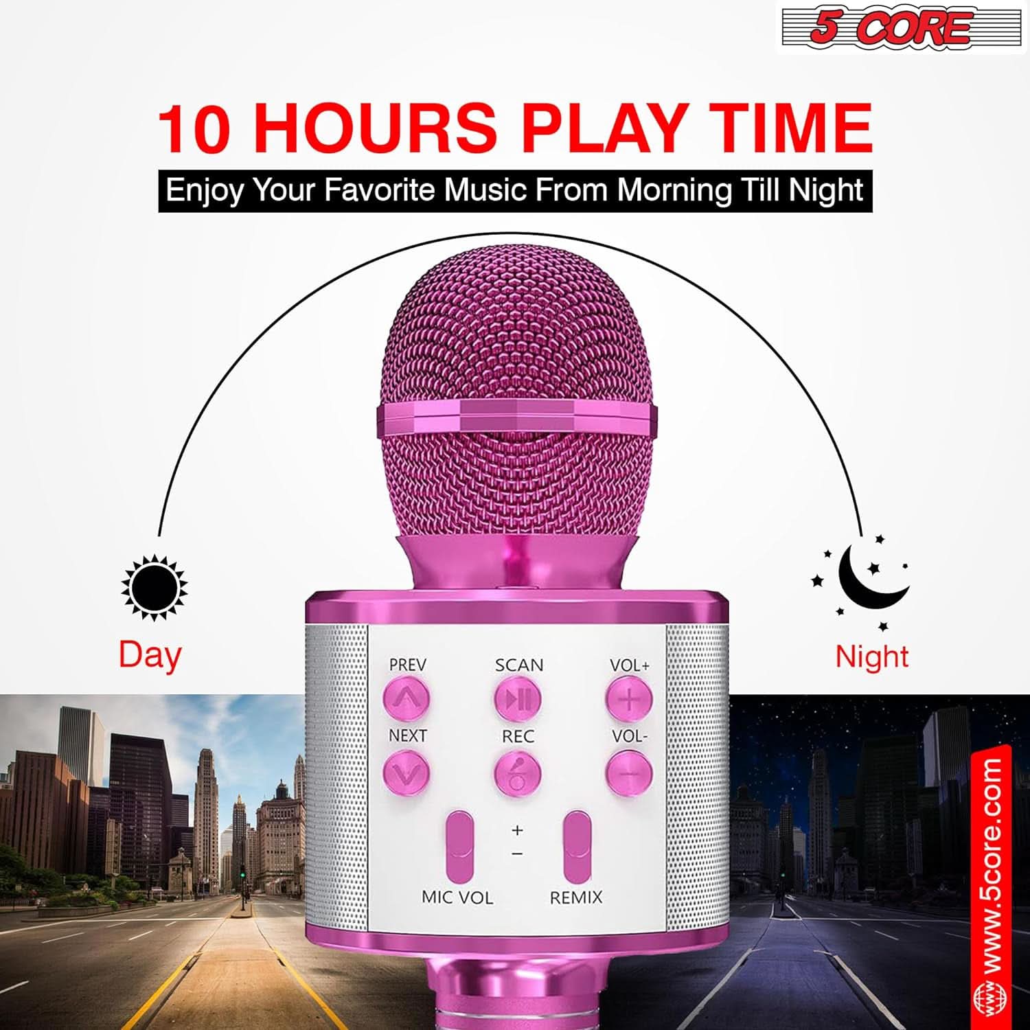 5 CORE  
10 HOURS PLAY TIME  
Enjoy Your Favorite Music From Morning Till Night  

Day  
PREV SCAN VOL+  
NEXT REC VOL-  

Night  
MIC VOL REMIX  

www.5core.com