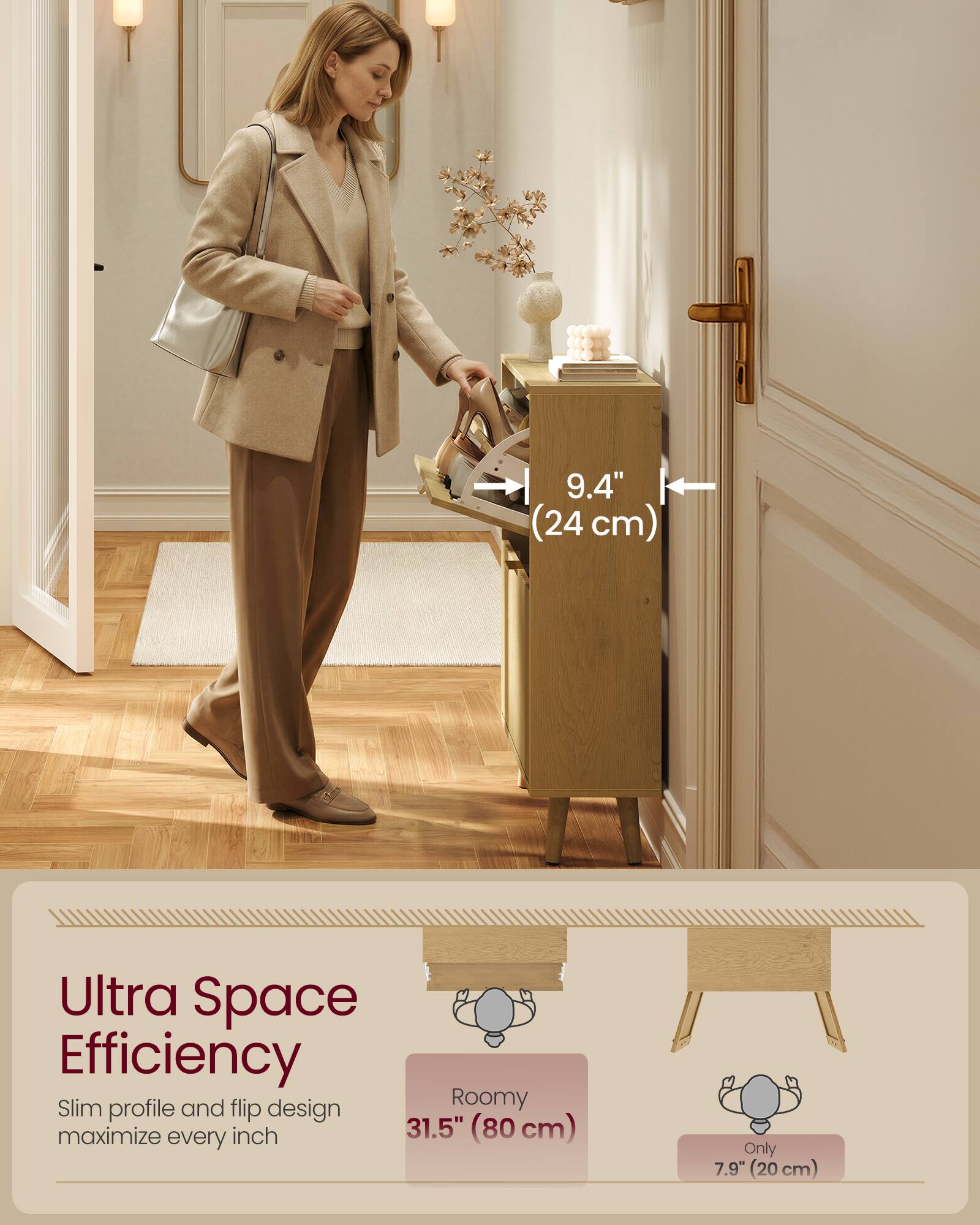 9.4" (24 cm) Ultra Space Efficiency Slim profile and flip design Roomy maximize every inch 31.5" (80 cm) Only 7.9" (20 cm)