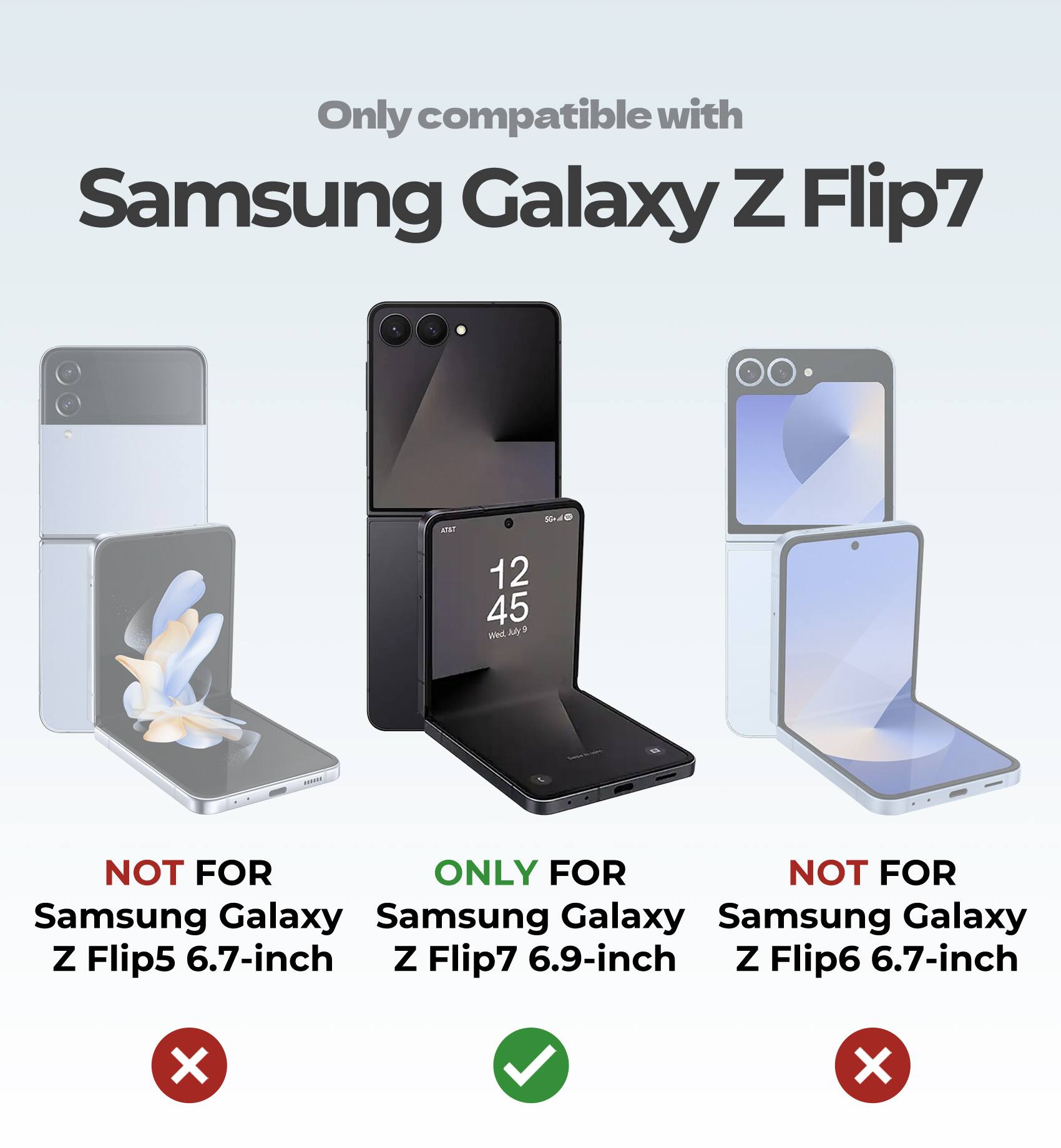 Only compatible with Samsung Galaxy Z Flip7

NOT FOR Samsung Galaxy Z Flip5 6.7-inch

ONLY FOR Samsung Galaxy Z Flip7 6.9-inch

NOT FOR Samsung Galaxy Z Flip6 6.7-inch