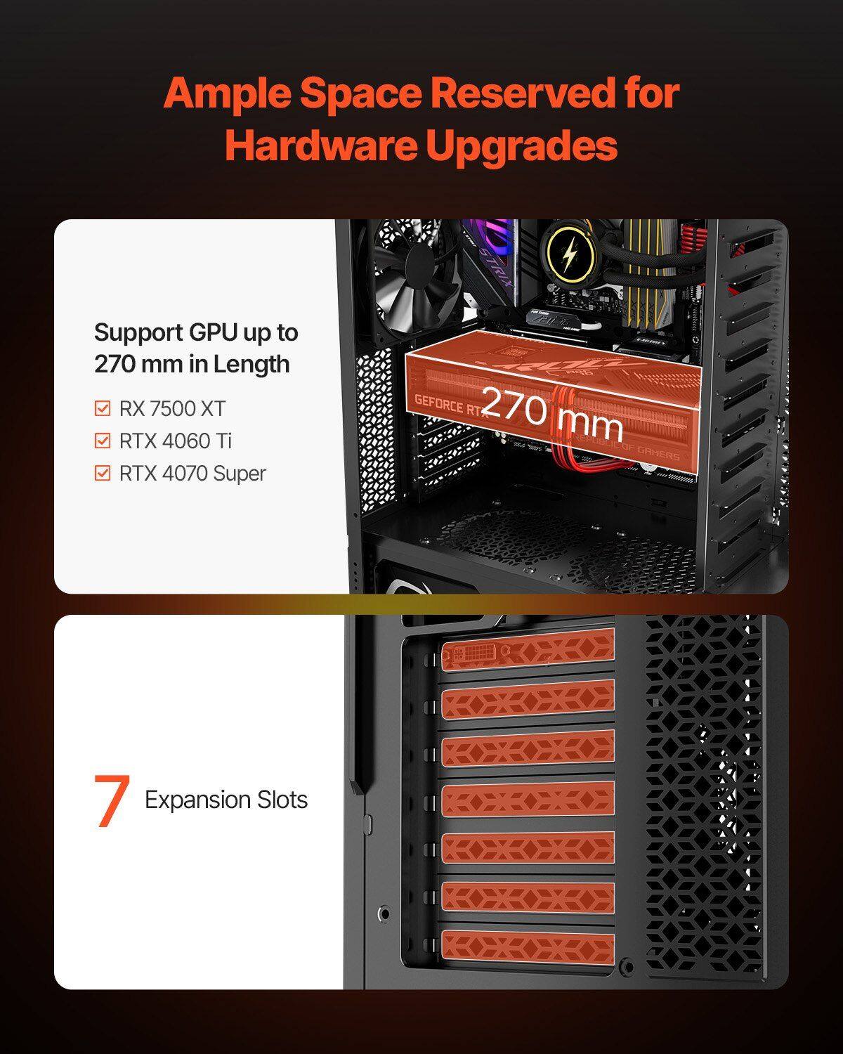 Ample Space Reserved for Hardware Upgrades

Support GPU up to 270 mm in Length
- RX 7500 XT
- RTX 4060 Ti
- RTX 4070 Super

7 Expansion Slots