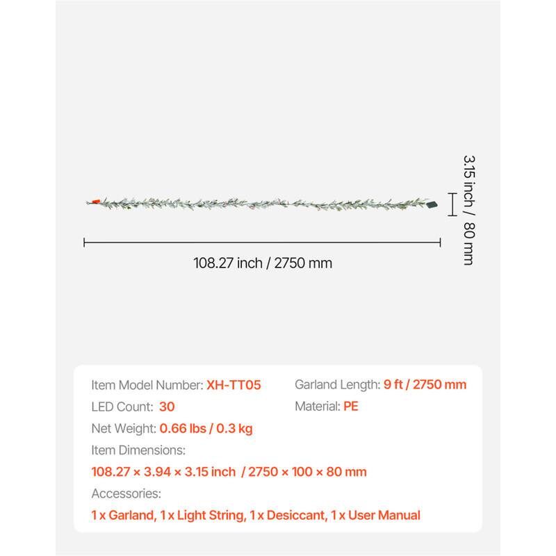108.27 inch / 2750 mm  
3.15 inch / 80 mm  

Item Model Number: H-TT05  
LED Count: 30  
Garland Length: 9 ft / 2750 mm  
Material: PE  
Net Weight: 0.66 lbs / 0.3 kg  
Item Dimensions: 108.27 x 3.94 x 3.15 inch / 2750 x 100 x 80 mm  
Accessories: 1 x Garland, 1 x Light String, 1 x Desiccant, 1 x User Manual