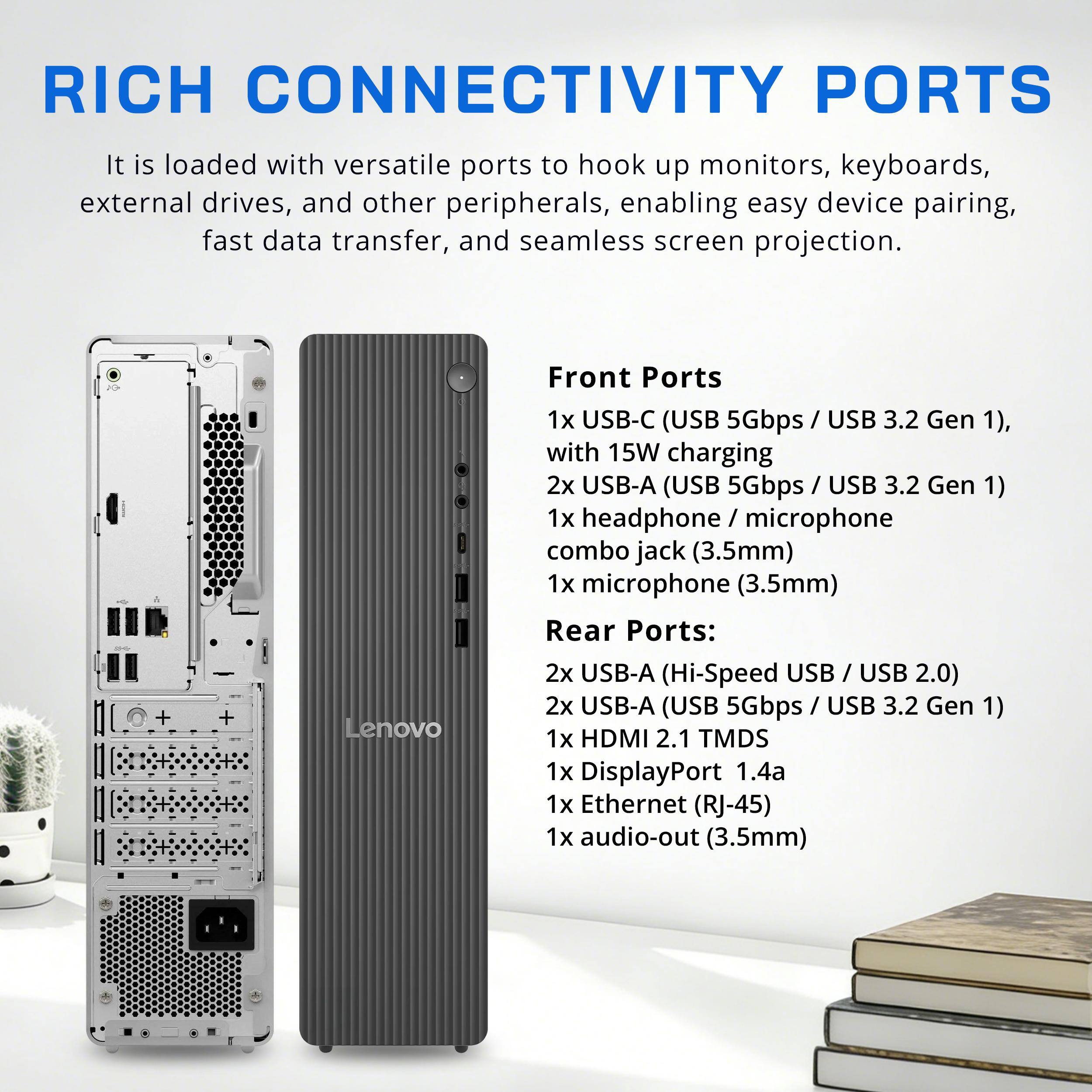 RICH CONNECTIVITY PORTS

It is loaded with versatile ports to hook up monitors, keyboards, external drives, and other peripherals, enabling easy device pairing, fast data transfer, and seamless screen projection.

Front Ports
1x USB-C (USB 5Gbps / USB 3.2 Gen 1), with 15W charging
2x USB-A (USB 5Gbps / USB 3.2 Gen 1)
1x headphone / microphone combo jack (3.5mm)
1x microphone (3.5mm)

Rear Ports:
2x USB-A (Hi-Speed USB / USB 2.0)
2x USB-A (USB 5Gbps / USB 3.2 Gen 1)
1x HDMI 2.1 TMDS
1x DisplayPort 1.4a
1x Ethernet (RJ-45)
1x audio-out (3.5mm)