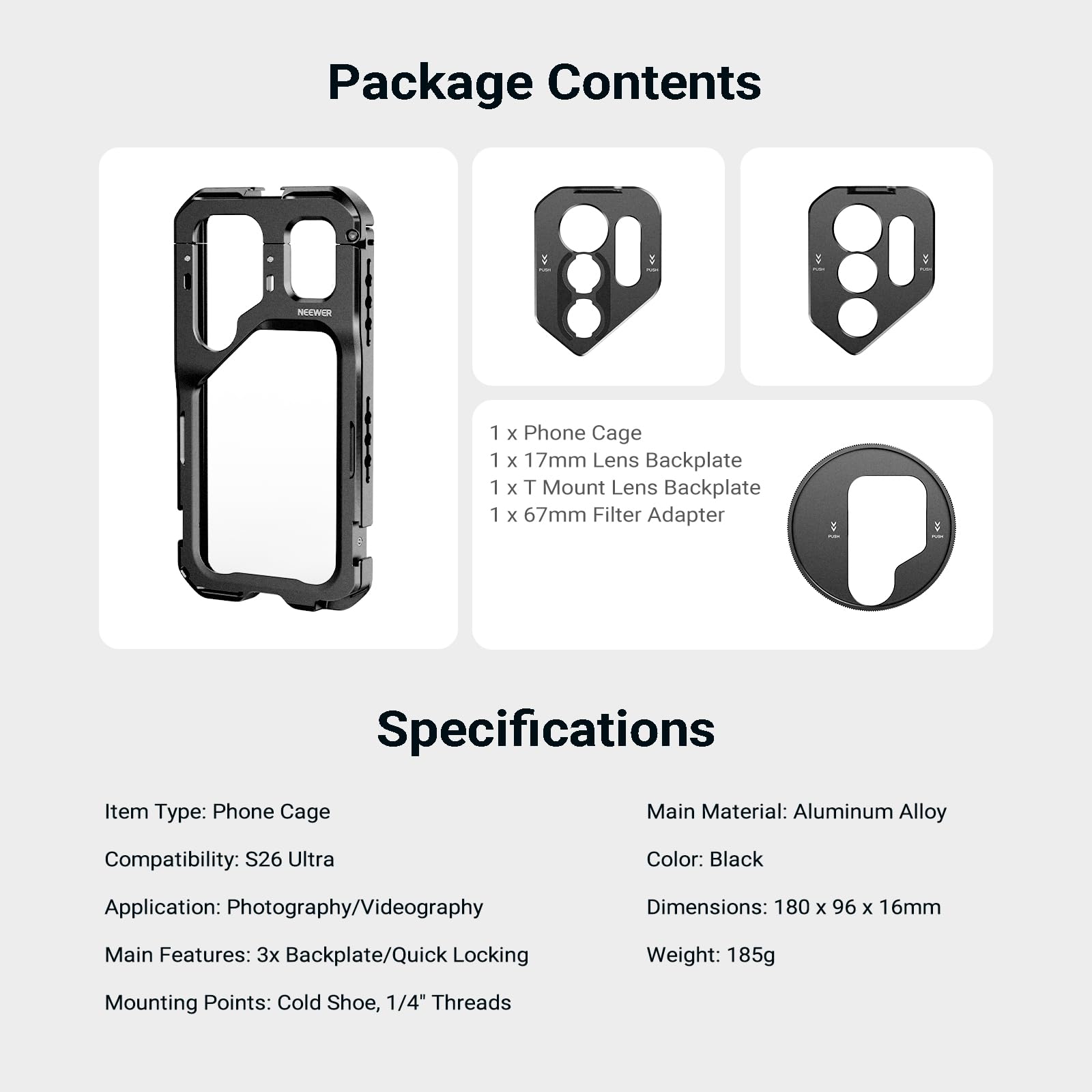 Package Contents

1 x Phone Cage
1 x 17mm Lens Backplate
1 x T Mount Lens Backplate
1 x 67mm Filter Adapter

Specifications

Item Type: Phone Cage
Main Material: Aluminum Alloy
Compatibility: S26 Ultra
Color: Black
Application: Photography/Videography
Dimensions: 180 x 96 x 16mm
Main Features: 3x Backplate/Quick Locking
Weight: 185g
Mounting Points: Cold Shoe, 1/4" Threads