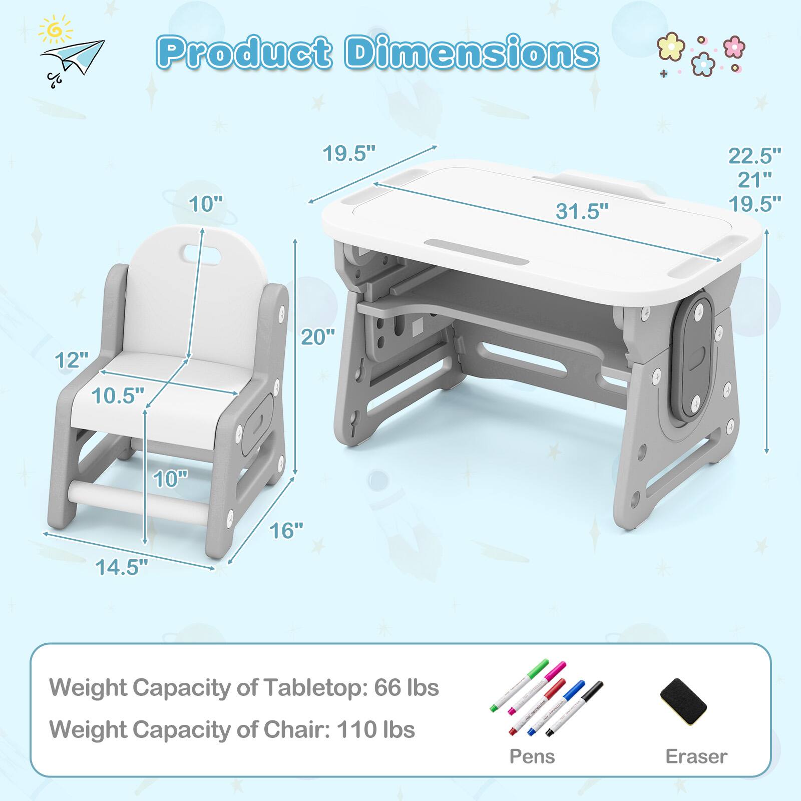 Product Dimensions

- Tabletop: 31.5" x 19.5" x 22.5" x 21"
- Chair: 10" x 10.5" x 12" x 14.5" x 16" x 20"

Weight Capacity:
- Tabletop: 66 lbs
- Chair: 110 lbs

Pens and Eraser