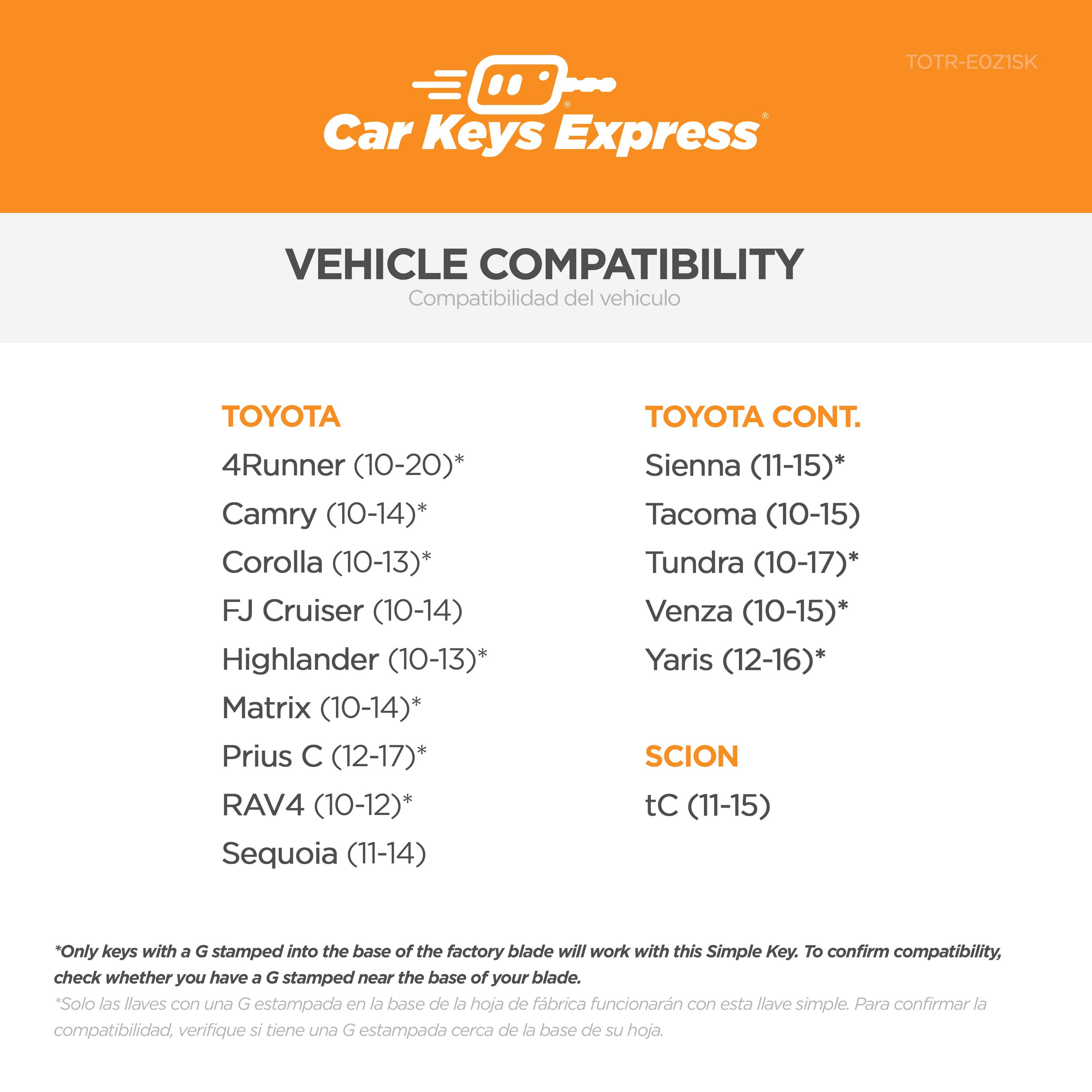**Car Keys Express**

**VEHICLE COMPATIBILITY**  
Compatibilidad del vehículo

**TOYOTA**  
- 4Runner (10-20)*  
- Camry (10-14)*  
- Corolla (10-13)*  
- FJ Cruiser (10-14)  
- Highlander (10-13)*  
- Matrix (10-14)*  
- Prius C (12-17)*  
- RAV4 (10-12)*  
- Sequoia (11-14)  

**TOYOTA CONT.**  
- Sienna (11-15)*  
- Tacoma (10-15)  
- Tundra (10-17)*  
- Venza (10-15)*  
- Yaris (12-16)*  

**SCION**  
- tC (11-15)  

*Only keys with a G stamped into the base of the factory blade will work with this Simple Key. To confirm compatibility, check whether you have a G stamped near the base of your blade.  
*Solo las llaves con una G estampada