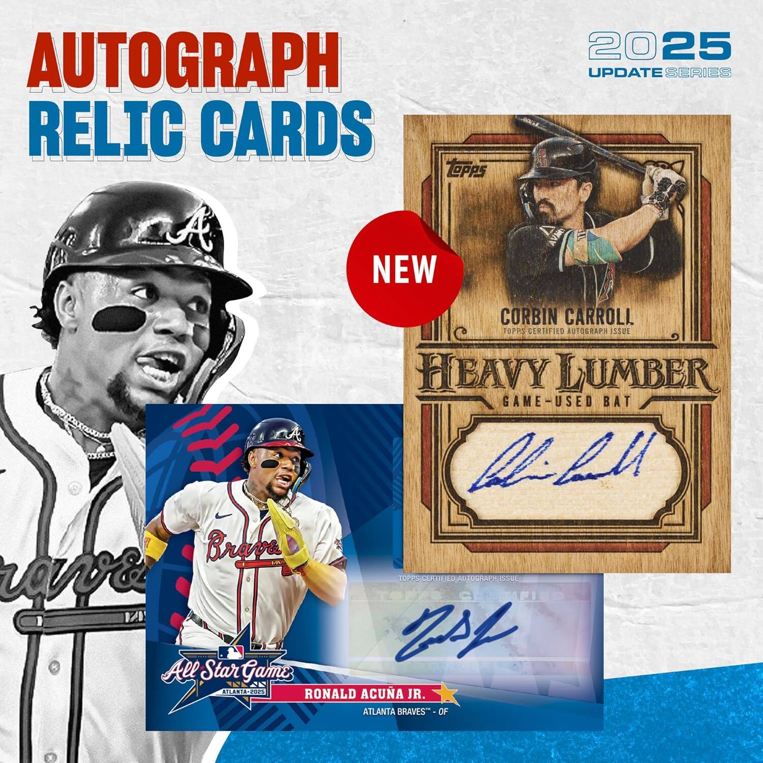 AUTOGRAPH RELIC CARDS  
2025 UPDATE SERIES  

NEW  
CORBIN CARROLL  
TOPPS CERTIFIED AUTOGRAPH ISSUE  
HEAVY LUMBER  
GAME-USED BAT  

ALL STAR GAME  
RONALD ACUÑA JR.  
ATLANTA BRAVES™ OF ATLANTA