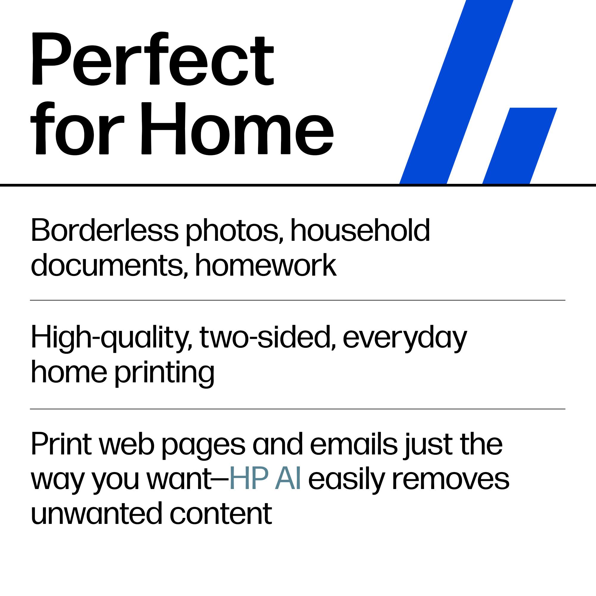 Perfect for Home

Borderless photos, household documents, homework

High-quality, two-sided, everyday home printing

Print web pages and emails just the way you want—HP AI easily removes unwanted content