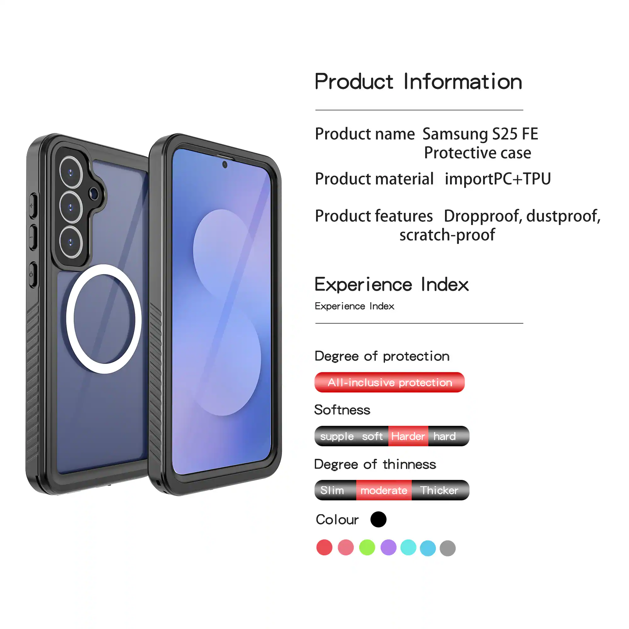 Product Information  
Product name: Samsung S25 FE Protective case  
Product material: importPC+TPU  
Product features: Dropproof, dustproof, scratch-proof  

Experience Index  
Experience Index  
Degree of protection: All-inclusive protection  
Softness: supple soft Harder hard  
Degree of thinness: Slim moderate Thicker  
Colour: [Colour options shown as dots]