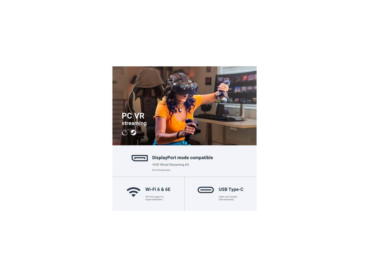 PC VR streaming  
DisplayPort mode compatible  
VIVE Wired Streaming Kit  
Kit sold separately  

Wi-Fi 6 & 6E  
Wi-Fi 6E support is region-dependent  

USB Type-C  
Cable not included. Sold separately