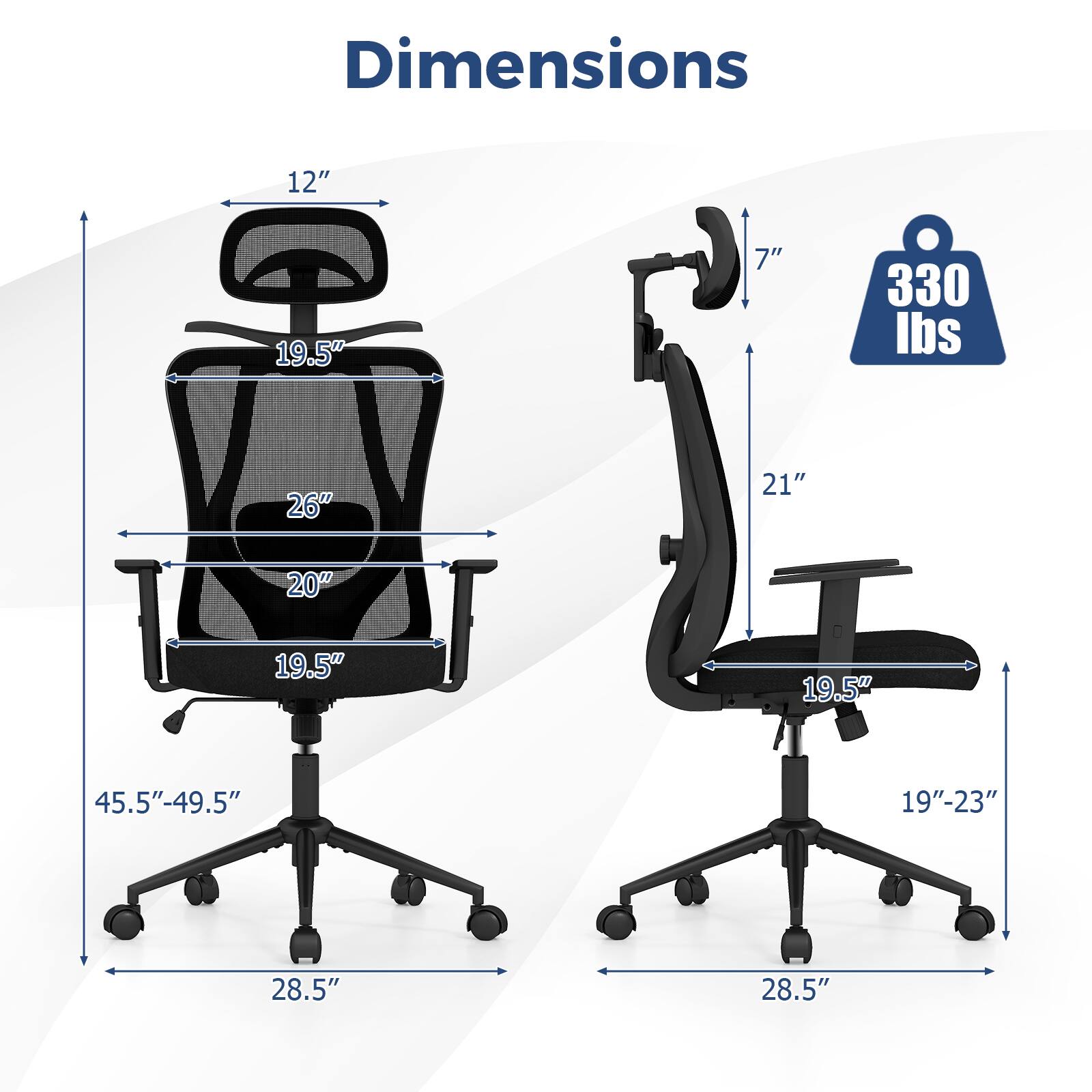 Dimensions:  
- Height: 45.5" - 49.5"  
- Width: 28.5"  
- Depth: 26"  
- Seat Height: 19.5"  
- Seat Width: 20"  
- Back Height: 19.5"  
- Armrest Height: 7"  
- Armrest Width: 21"  
- Weight Capacity: 330 lbs  
- Seat Depth: 19" - 23"  
- Overall Width: 28.5"  
- Overall Depth: 28.5"  
- Headrest Height: 12"