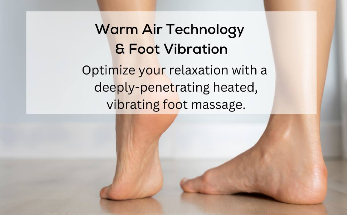 Warm Air Technology & Foot Vibration  
Optimize your relaxation with a deeply-penetrating heated, vibrating foot massage.