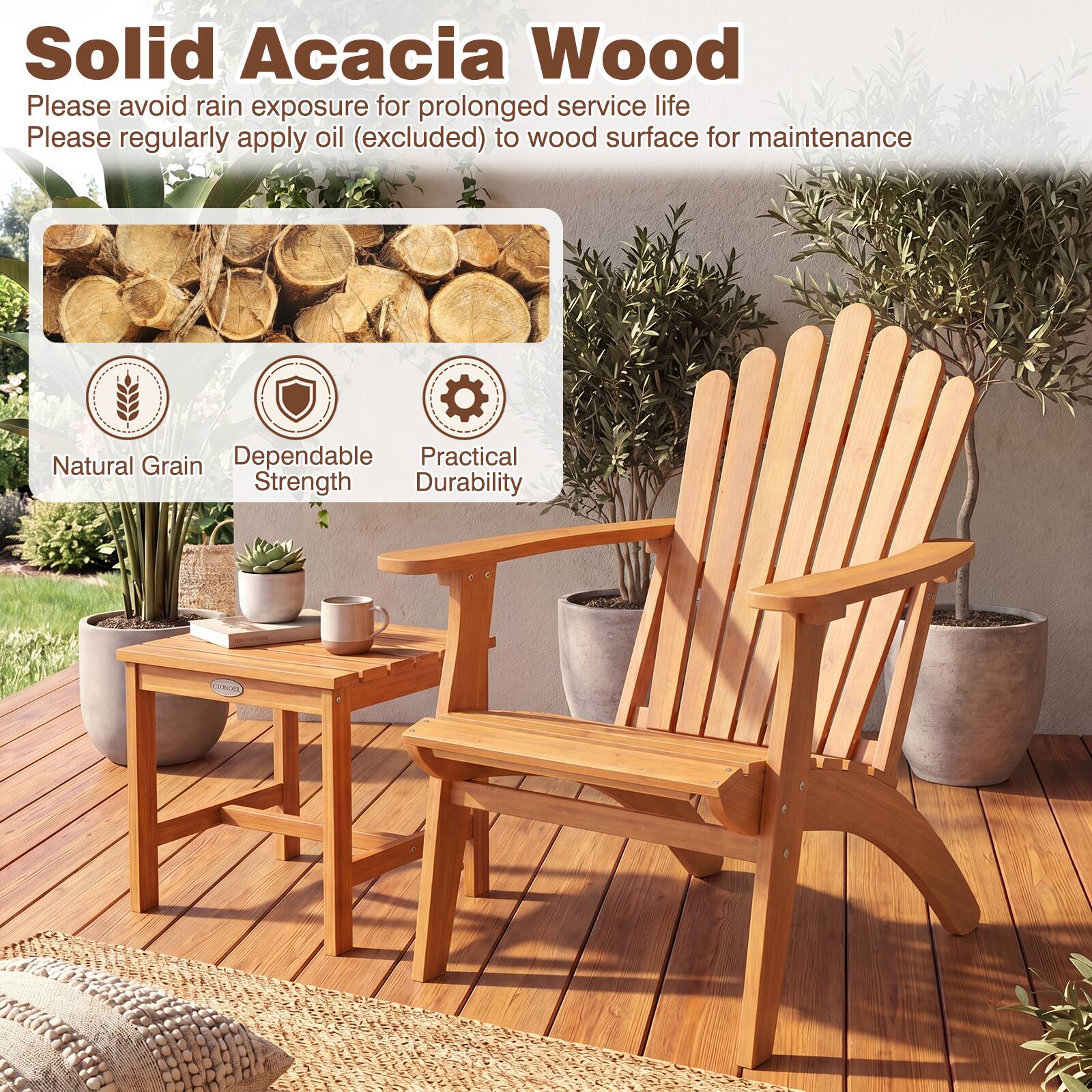 Solid Acacia Wood

Please avoid rain exposure for prolonged service life

Please regularly apply oil (excluded) to wood surface for maintenance

Natural Grain

Dependable Strength

Practical Durability