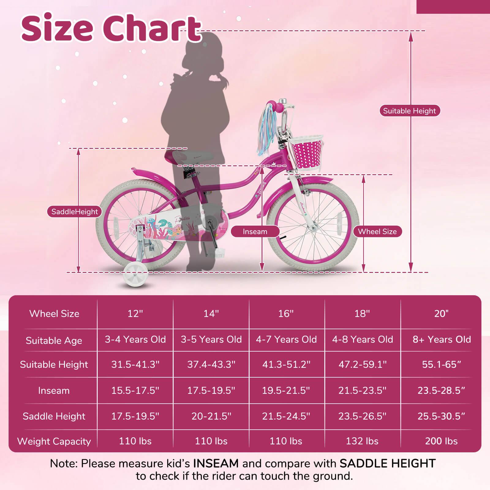 **Size Chart**

| Wheel Size | 12" | 14" | 16" | 18" | 20" |
|------------|-----|-----|-----|-----|-----|
| Suitable Age | 3-4 Years Old | 3-5 Years Old | 4-7 Years Old | 4-8 Years Old | 8+ Years Old |
| Suitable Height | 31.5-41.3" | 37.4-43.3" | 41.3-51.2" | 47.2-59.1" | 55.1-65" |
| Inseam | 15.5-17.5" | 17.5-19.5" | 19.5-21.5" | 21.5-23.5" | 23.5-28.5" |
| Saddle Height | 17.5-19.5" | 20-21.5" | 21.5-24.5" | 23.5-