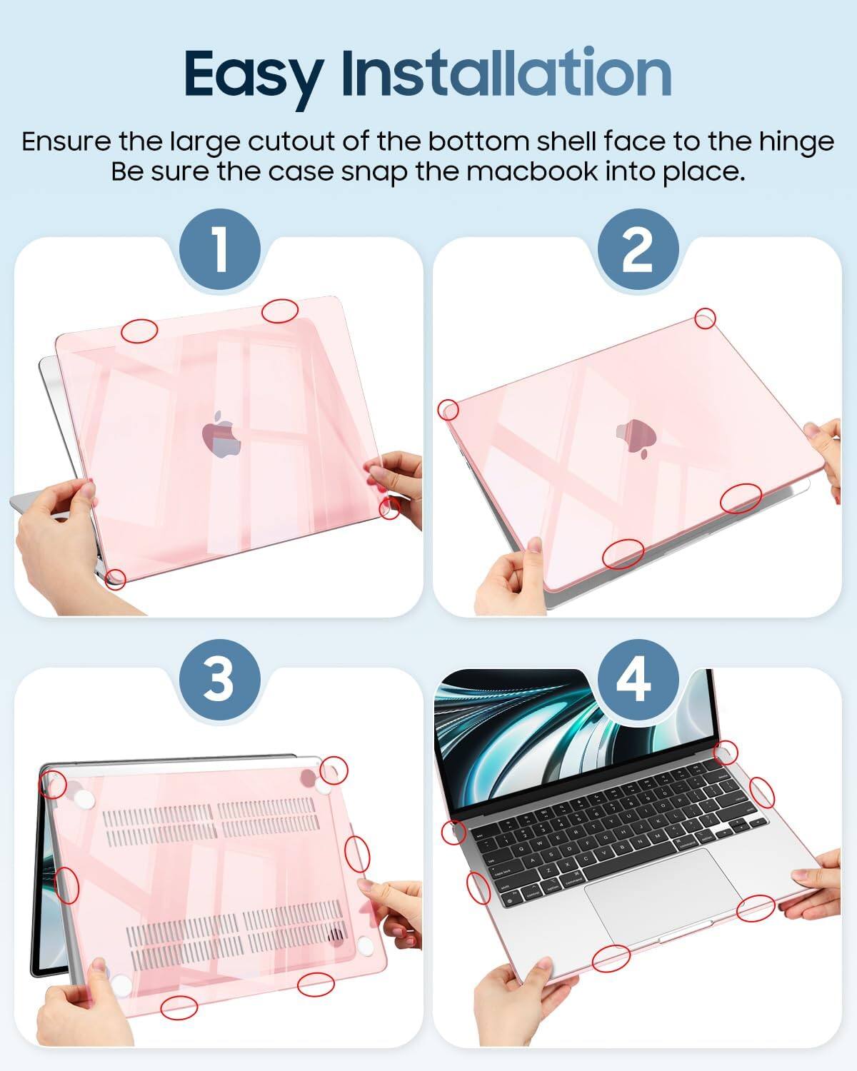 Easy Installation  
Ensure the large cutout of the bottom shell face to the hinge.  
Be sure the case snap the macbook into place.
