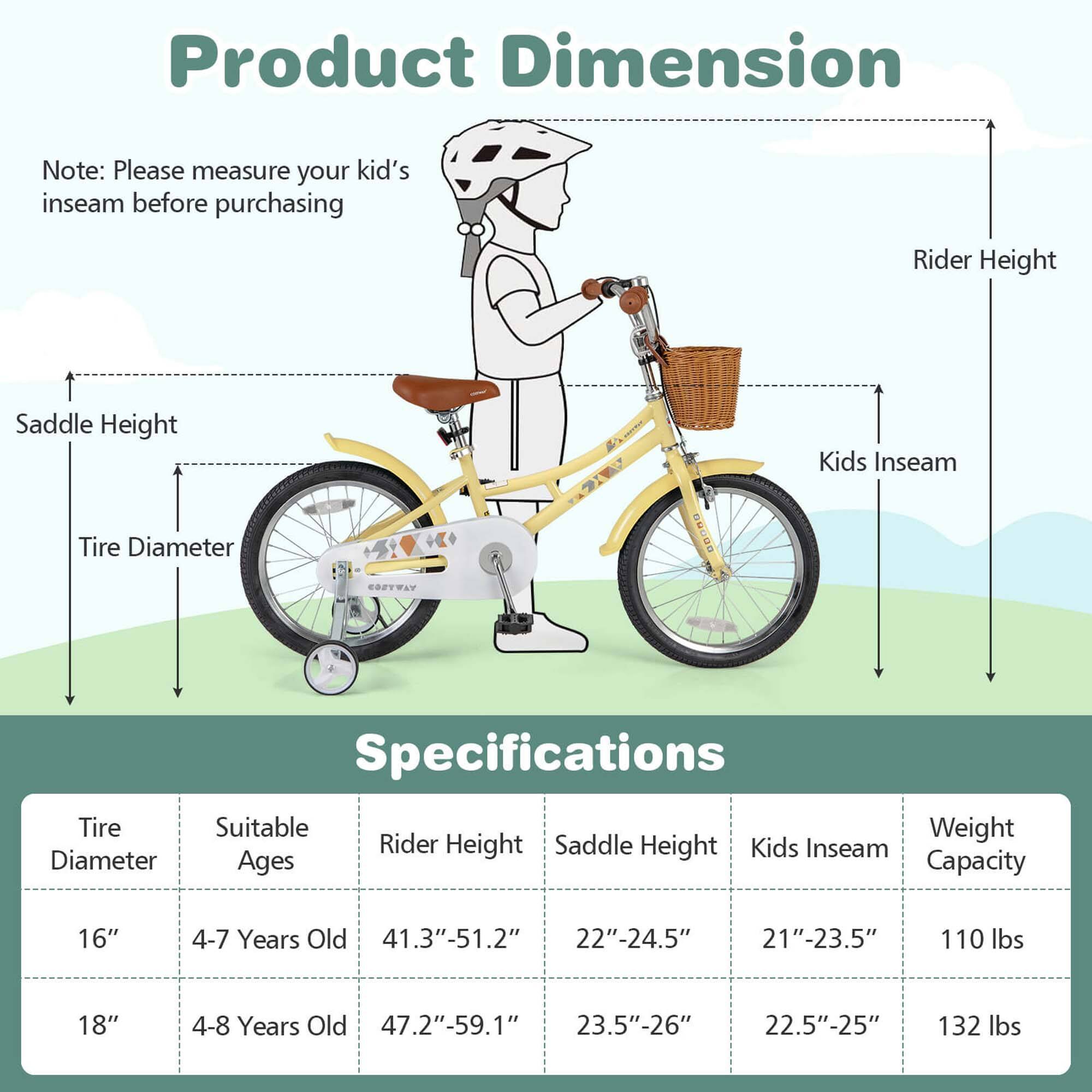 **Product Dimension**

Note: Please measure your kid's inseam before purchasing

- Rider Height
- Kids Inseam
- Tire Diameter
- Saddle Height

**Specifications**

| Tire Diameter | Suitable Ages | Rider Height | Saddle Height | Kids Inseam | Weight Capacity |
|---------------|--------------|--------------|---------------|-------------|----------------|
| 16"           | 4-7 Years Old | 41.3"-51.2"   | 22"-24.5"      | 21"-23.5"    | 110 lbs        |
| 18"           | 4-8 Years Old | 47.2"-59.1"   | 23.5"-26"      | 22.5"-25"    | 132 lbs        |