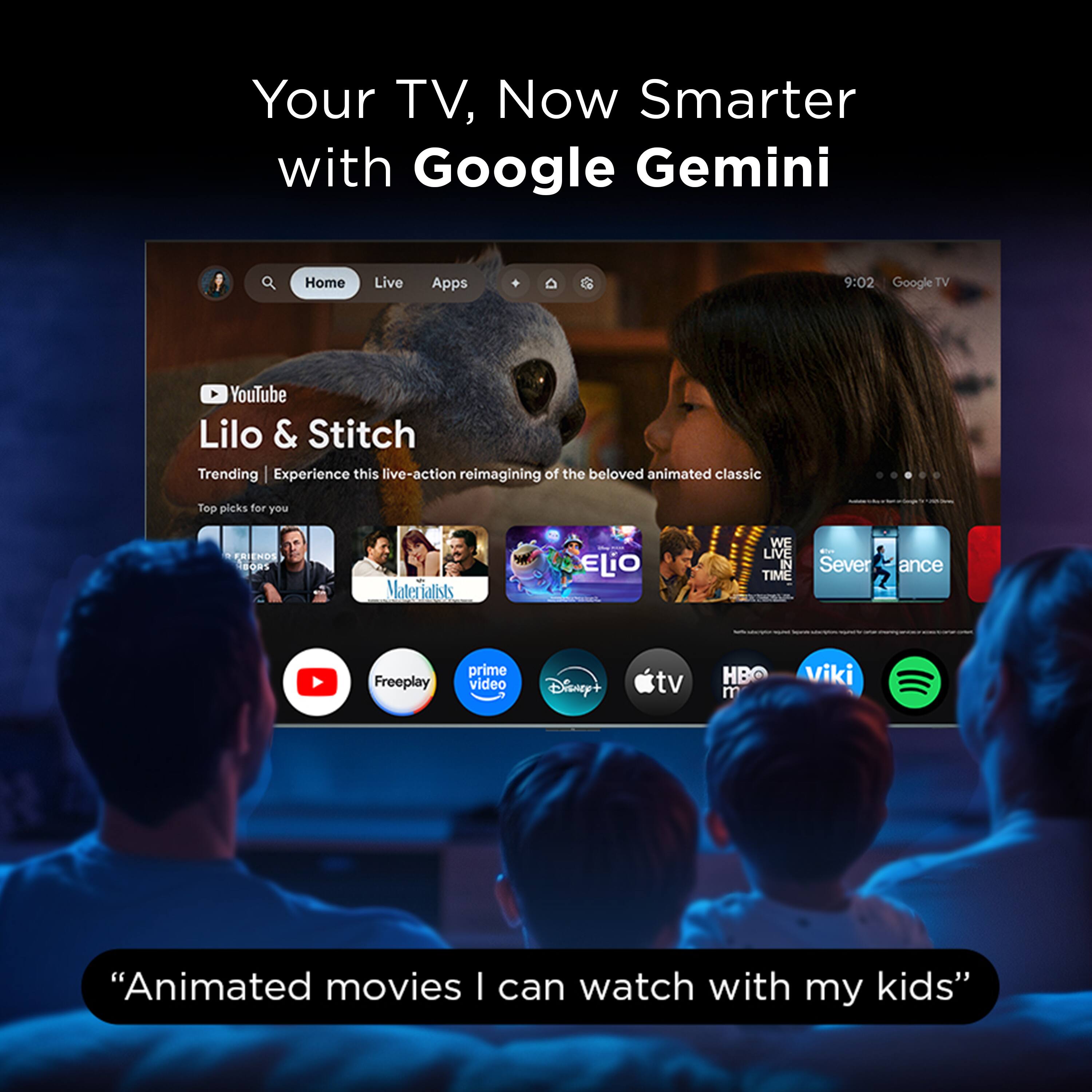 Your TV, Now Smarter with Google Gemini

9:02 Google TV

YouTube Lilo & Stitch
Trending | Experience this live-action reimagining of the beloved animated classic

Top picks for you

- RENDS
- 6O41
- Materfals
- ELiO
- WE LIVE IN TIME
- Severance
- Freeplay
- prime video
- Disney+
- tv
- HBO
- Viki
- Spotify

"Animated movies I can watch with my kids"