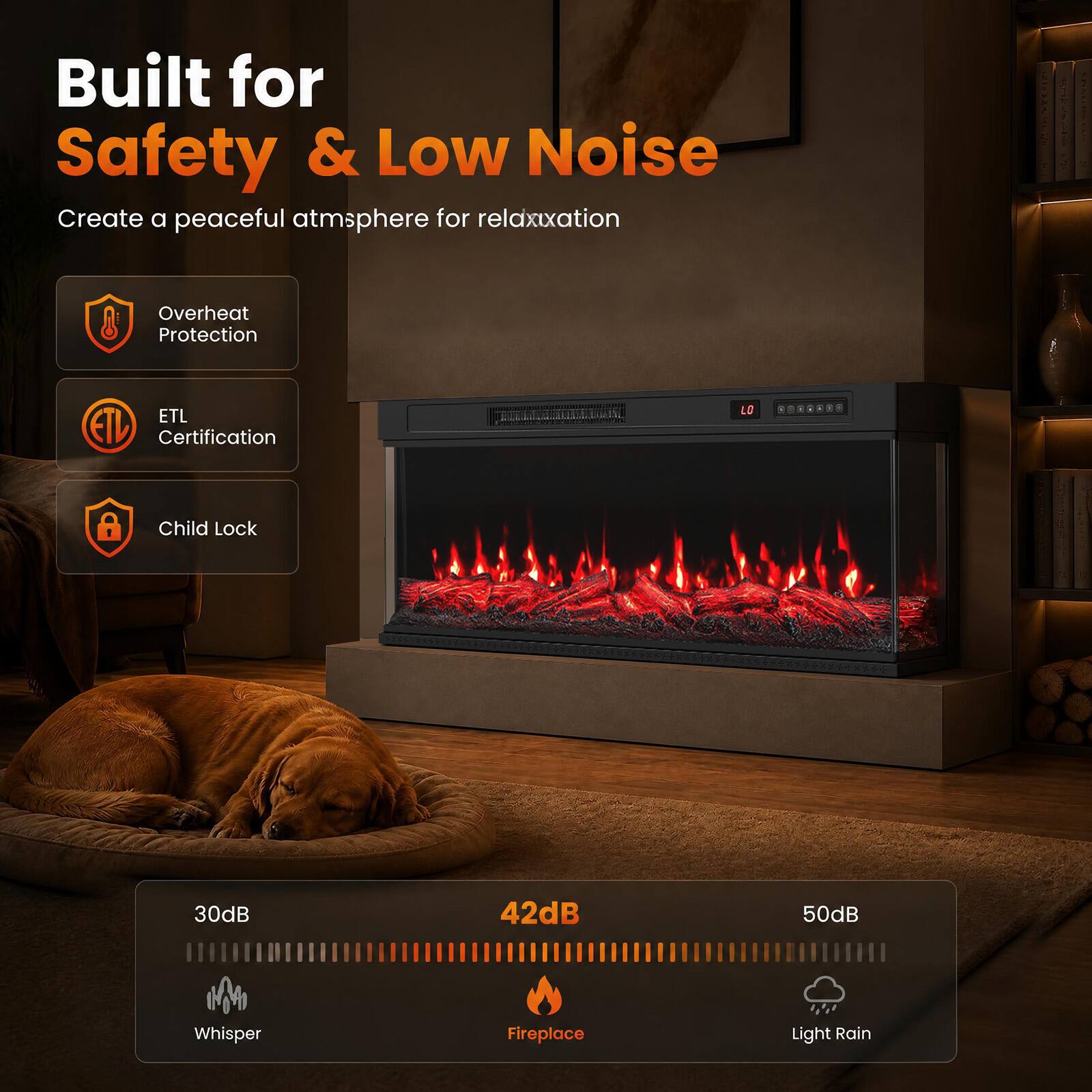 Built for Safety & Low Noise  
Create a peaceful atmosphere for relaxation  

- Overheat Protection  
- ETL Certification  
- Child Lock  

30dB Whisper  
42dB Fireplace  
50dB Light Rain