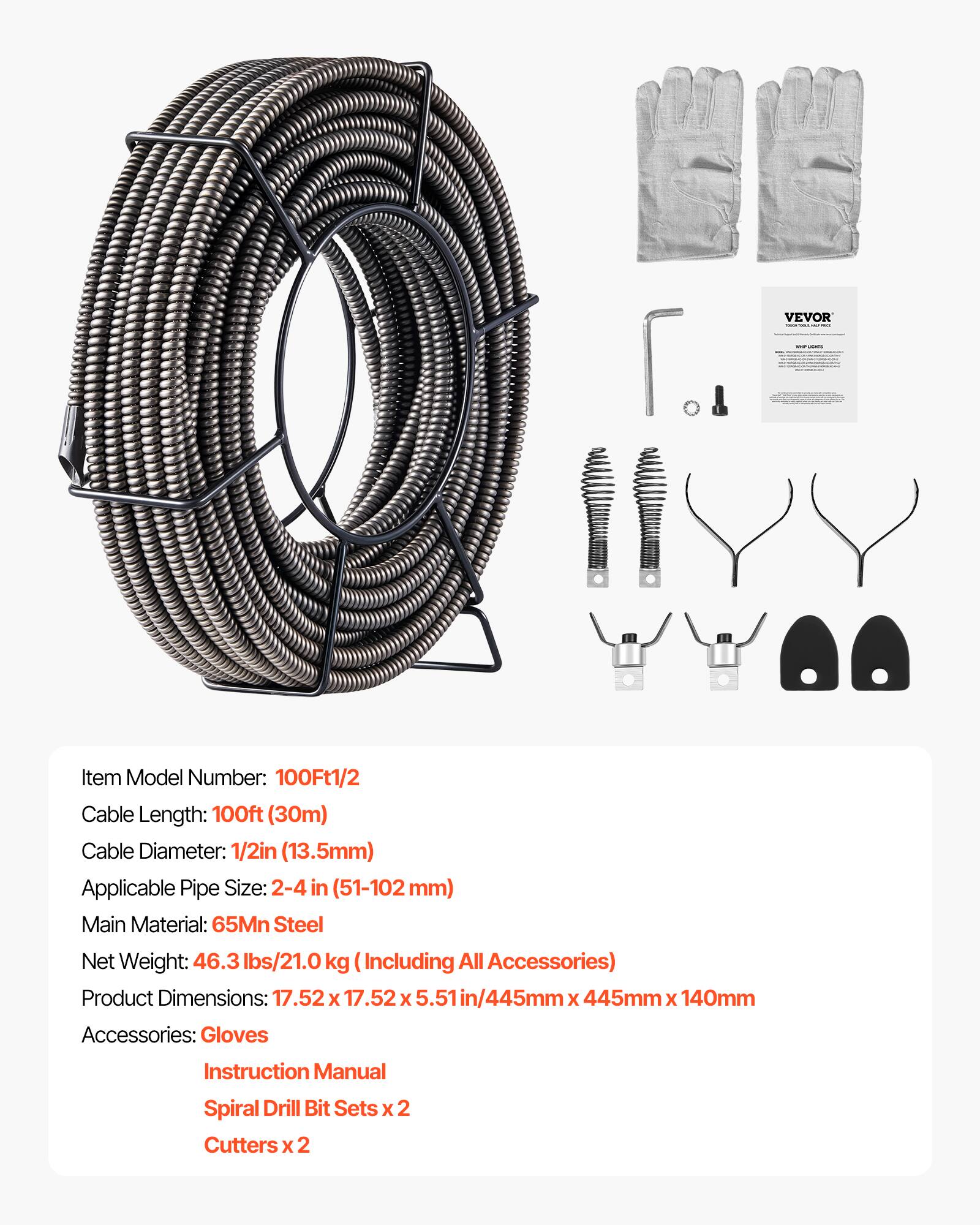 VEVOR Item Model Number: 100Ft1/2  
Cable Length: 100ft (30m)  
Cable Diameter: 1/2in (13.5mm)  
Applicable Pipe Size: 2-4 in (51-102mm)  
Main Material: 65Mn Steel  
Net Weight: 46.3 lbs/21.0 kg (Including All Accessories)  
Product Dimensions: 17.52 x 17.52 x 5.51 in/445mm x 445mm x 140mm  
Accessories: Gloves, Instruction Manual, Spiral Drill Bit Sets x 2, Cutters x 2
