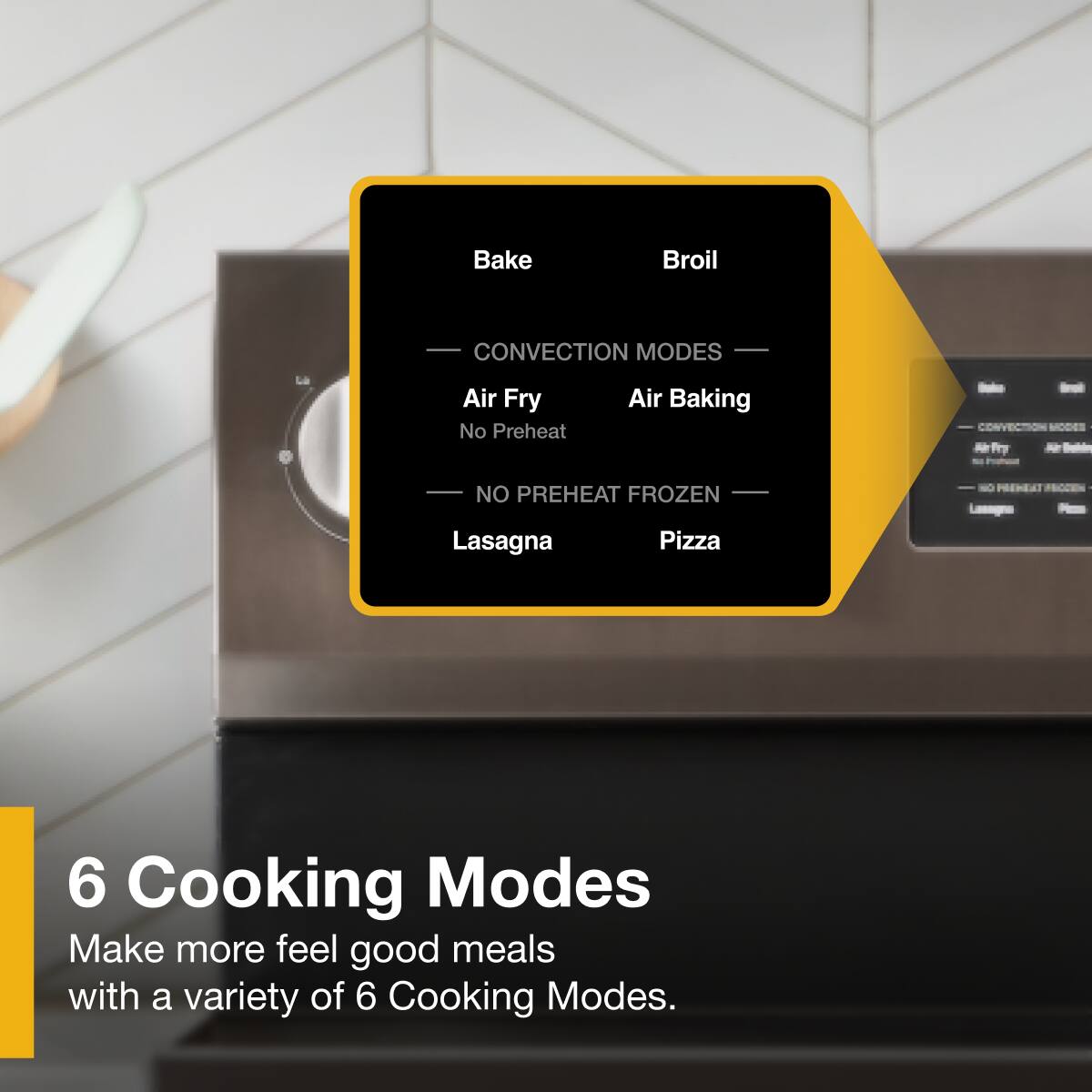 Bake  
Broil  
CONVECTION MODES  
Air Fry  
Air Baking  
No Preheat  
CONVECTION MODES  
NO PREHEAT  
FROZEN  
Lasagna  
Pizza  

6 Cooking Modes  
Make more feel good meals with a variety of 6 Cooking Modes.