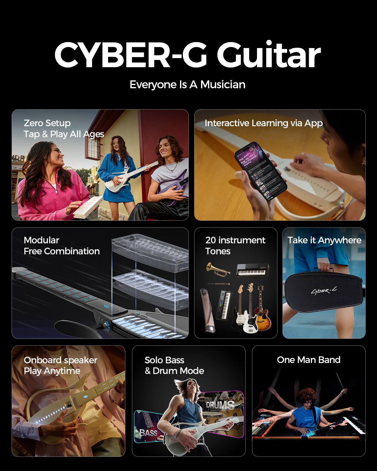 CYBER-G Guitar  
Everyone Is A Musician

- Zero Setup Tap & Play All Ages
- Interactive Learning via App
- Modular Free Combination
- 20 instrument Tones
- Take it Anywhere
- Onboard speaker Play Anytime
- Solo Bass & Drum Mode
- One Man Band

DRUMS  
BASS