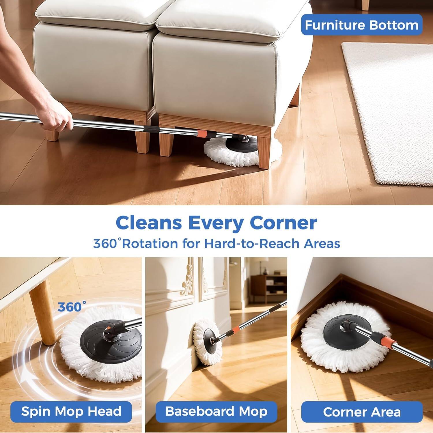 Furniture Bottom

Cleans Every Corner  
360° Rotation for Hard-to-Reach Areas

- Spin Mop Head
- Baseboard Mop
- Corner Area