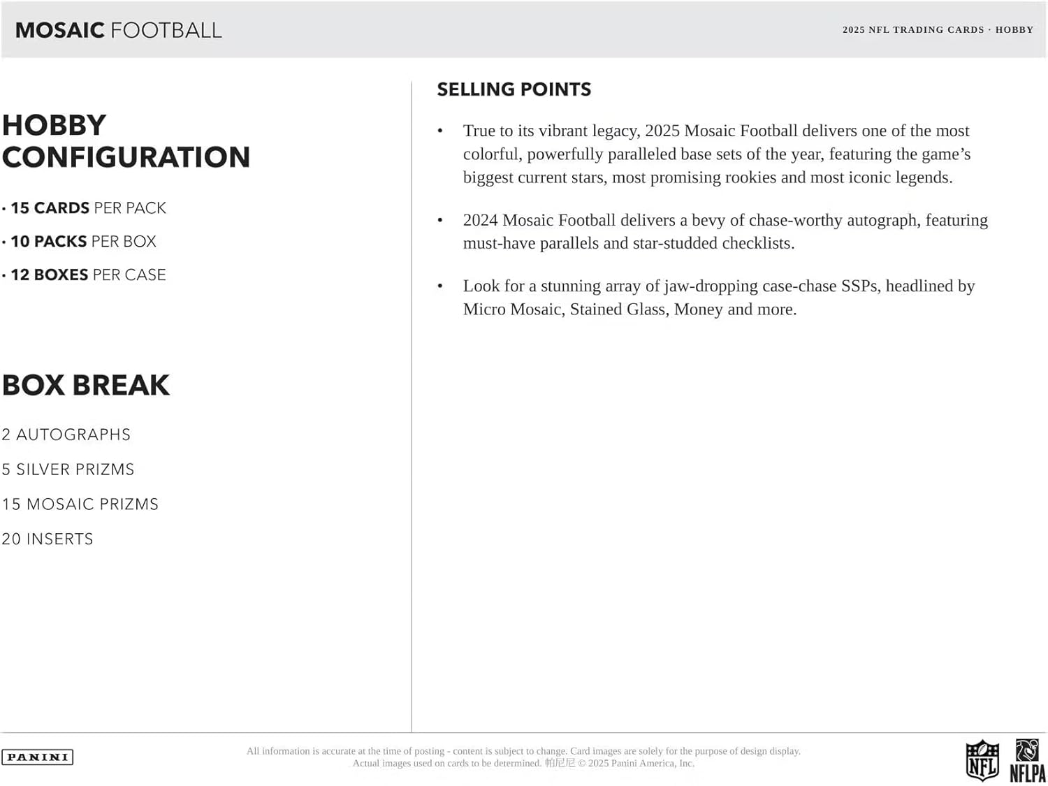 **MOSAIC FOOTBALL**

**2025 NFL TRADING CARDS - HOBBY**

**HOBBY CONFIGURATION**

- 15 CARDS PER PACK
- 10 PACKS PER BOX
- 12 BOXES PER CASE

**BOX BREAK**

- 2 AUTOGRAPHS
- 5 SILVER PRIZMS
- 15 MOSAIC PRIZMS
- 20 INSERTS

**SELLING POINTS**

- True to its vibrant legacy, 2025 Mosaic Football delivers one of the most colorful, powerfully paralleled base sets of the year, featuring the game's biggest current stars, most promising rookies, and most iconic legends.

- 2024 Mosaic Football delivers a bevy of chase-worthy autograph, featuring must-have parallels and star-studded checklists.

- Look for a stunning array of jaw-dropping case-chase SSPs, headlined by Micro Mosaic, Stained Glass, Money and more.

---

All information is accurate at the time of posting - content is subject to change. Card images are solely for the purpose of design display. Actual images used on cards to be determined.

© 2025 Pan