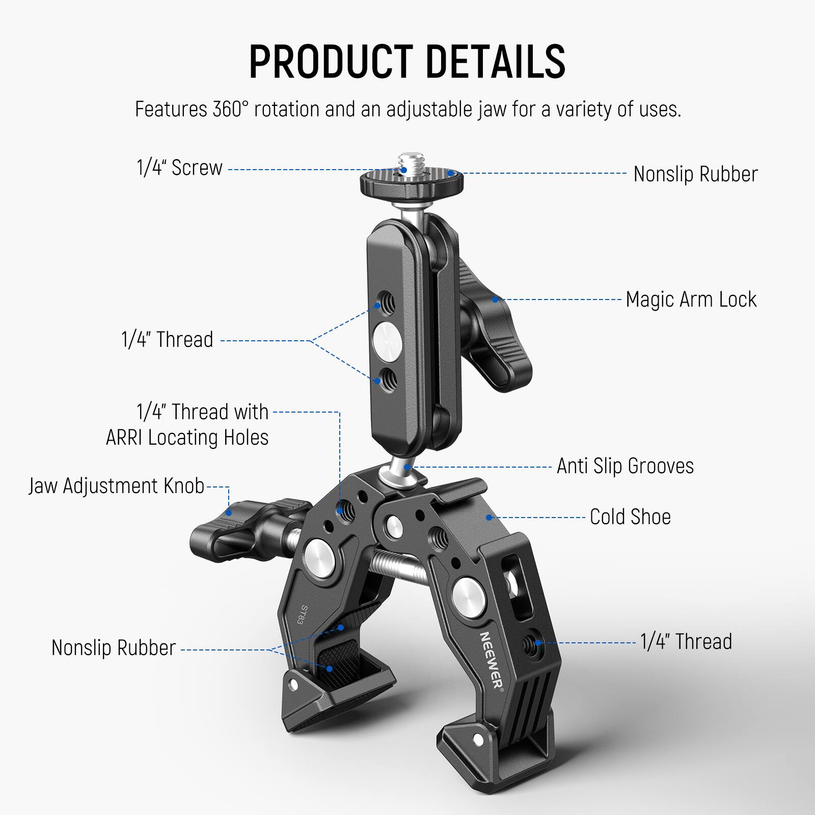 PRODUCT DETAILS  
Features 360° rotation and an adjustable jaw for a variety of uses.  
- 1/4" Screw  
- Nonslip Rubber  
- 1/4" Thread  
- Magic Arm Lock  
- 1/4" Thread with ARRI Locating Holes  
- Jaw Adjustment Knob  
- Anti Slip Grooves  
- Cold Shoe  
- Nonslip Rubber  
- 1/4" Thread  

ST83  
NEEWER