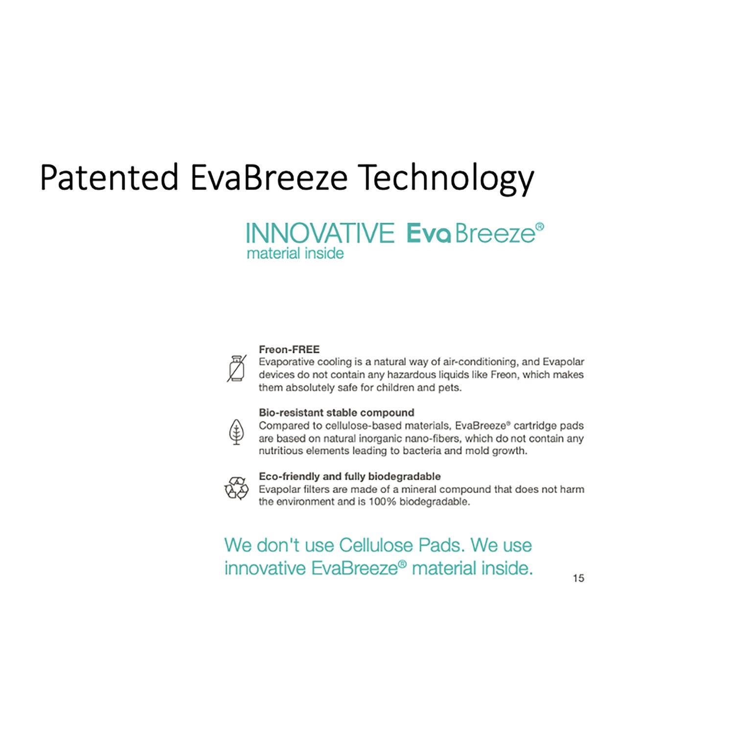 Patented EvaBreeze Technology

INNOVATIVE EvaBreeze® material inside

Freon-FREE
Evaporative cooling is a natural way of air-conditioning, and Evapolar devices do not contain any hazardous liquids like Freon, which makes them absolutely safe for children and pets.

Bio-resistant stable compound
Compared to cellulose-based materials, EvaBreeze® cartridge pads are based on natural inorganic nano-fibers, which do not contain any nutritious elements leading to bacteria and mold growth.

Eco-friendly and fully biodegradable
Evapolar filters are made of a mineral compound that does not harm the environment and is 100% biodegradable.

We don't use Cellulose Pads. We use innovative EvaBreeze® material inside.