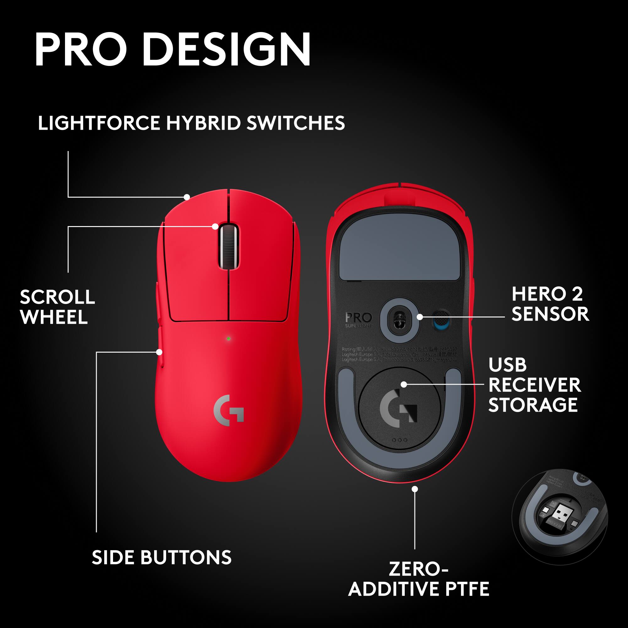 PRO DESIGN

LIGHTFORCE HYBRID SWITCHES

SCROLL WHEEL

SIDE BUTTONS

HERO 2 SENSOR

USB RECEIVER STORAGE

ZERO-ADDITIVE PTFE