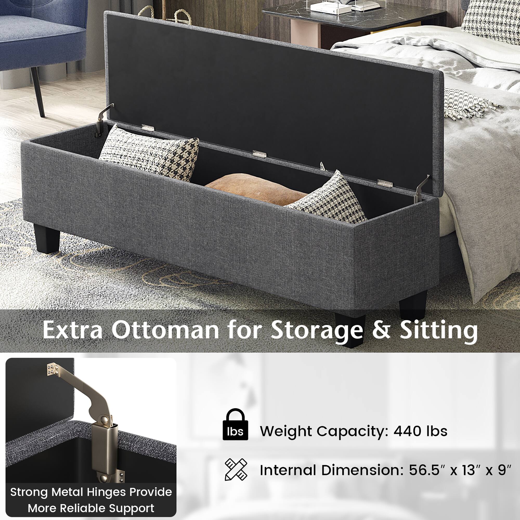 Extra Ottoman for Storage & Sitting

Weight Capacity: 440 lbs

Internal Dimension: 56.5" x 13" x 9"

Strong Metal Hinges Provide More Reliable Support