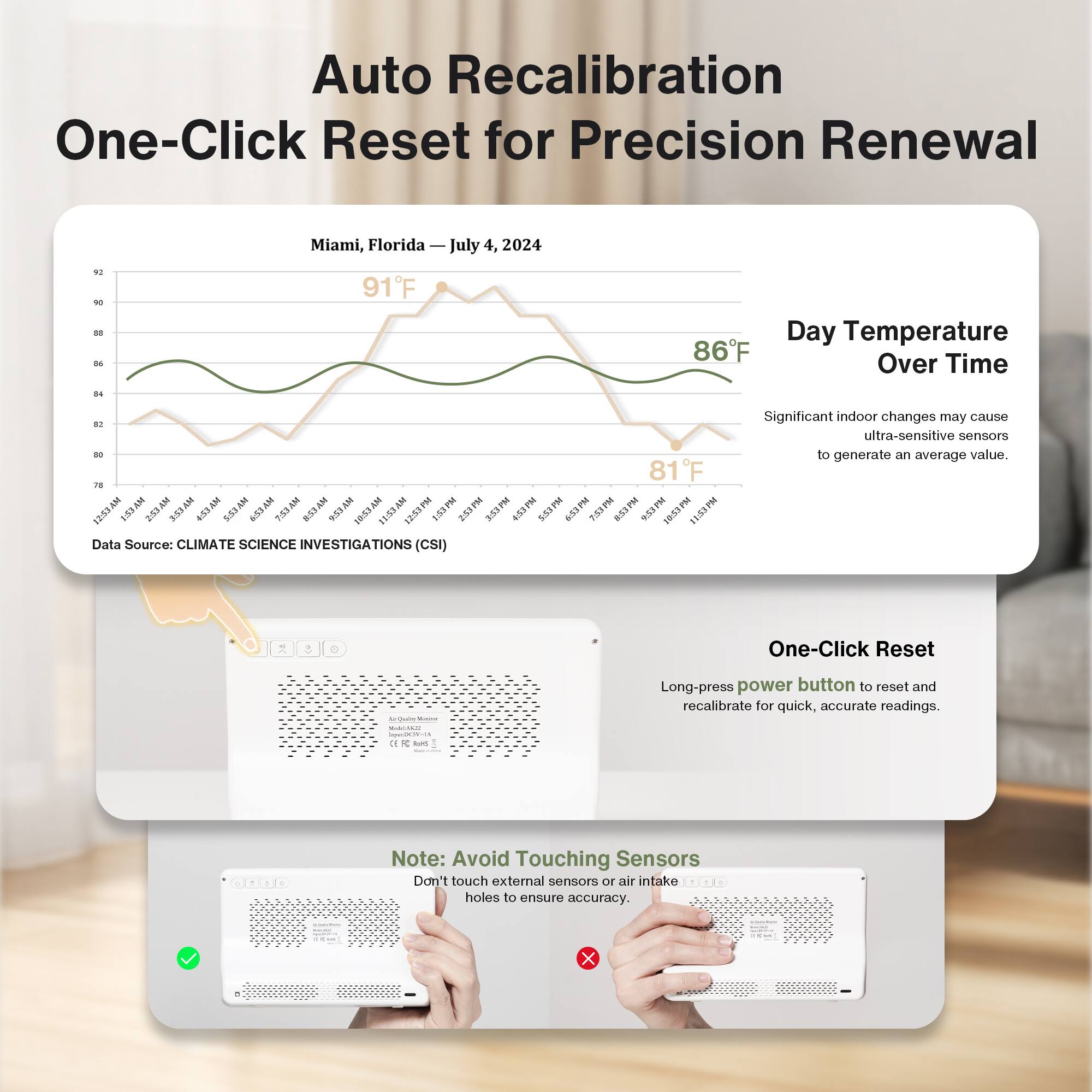 Auto Recalibration  
One-Click Reset for Precision Renewal  

Miami, Florida — July 4, 2024  

Day Temperature Over Time  

Significant indoor changes may cause ultra-sensitive sensors to generate an average value.  

Data Source: CLIMATE SCIENCE INVESTIGATIONS (CSI)  

One-Click Reset  
Long-press power button to reset and recalibrate for quick, accurate readings.  

Note: Avoid Touching Sensors  
Don't touch external sensors or air intake holes to ensure accuracy.