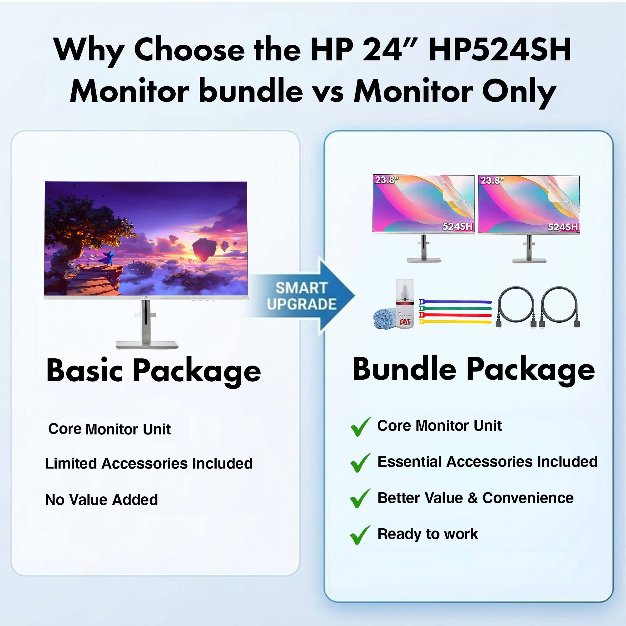 Why Choose the HP 24" HP524SH Monitor bundle vs Monitor Only

HP 24" HP524SH

23.8" 524SH

SMART UPGRADE

Basic Package
- Core Monitor Unit
- Limited Accessories Included
- No Value Added

Bundle Package
- Core Monitor Unit
- Essential Accessories Included
- Better Value & Convenience
- Ready to work