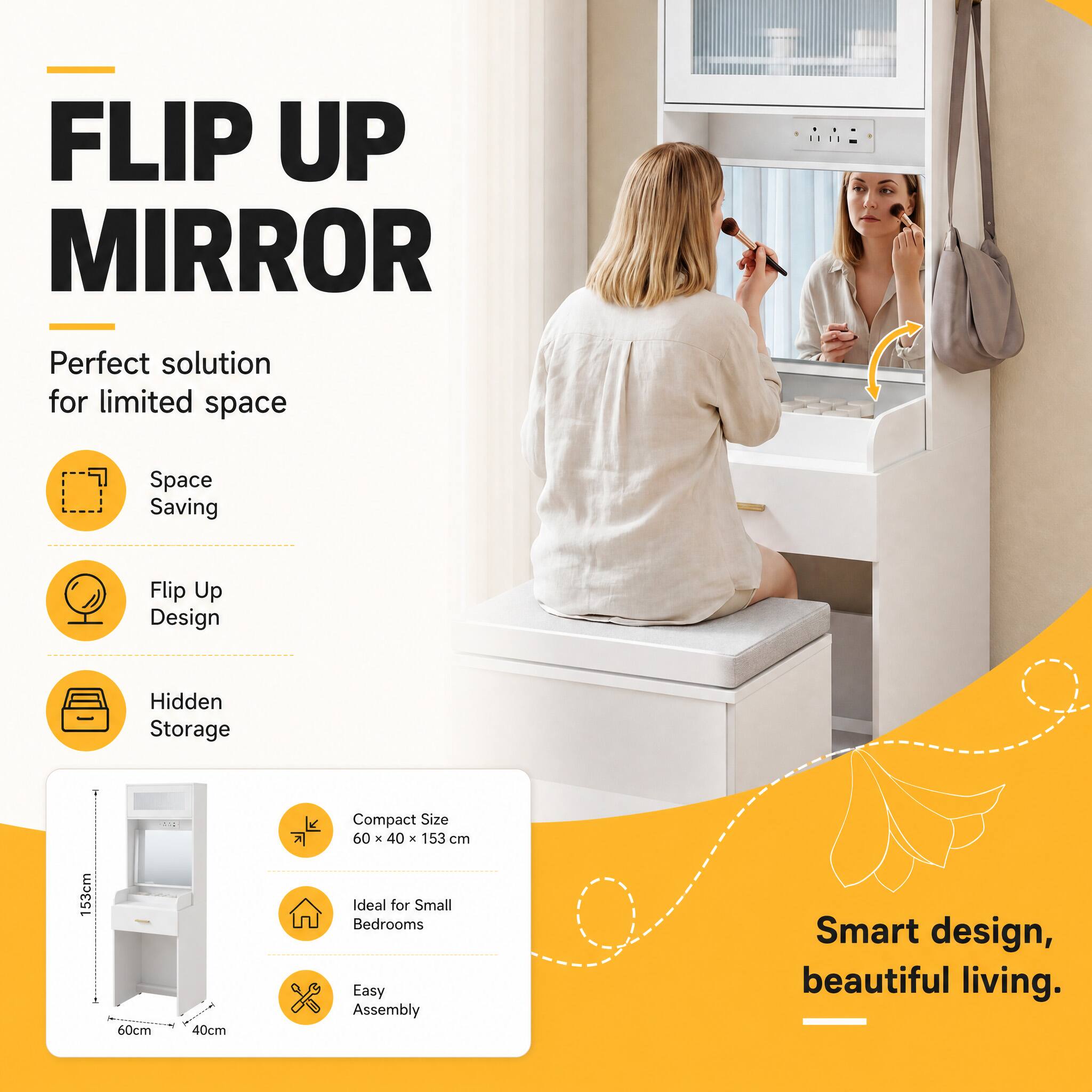 FLIP UP MIRROR  
Perfect solution for limited space

- Space Saving
- Flip Up Design
- Hidden Storage

Compact Size 60 x 40 x 153 cm  
Ideal for Small Bedrooms  
Easy Assembly

Smart design, beautiful living.