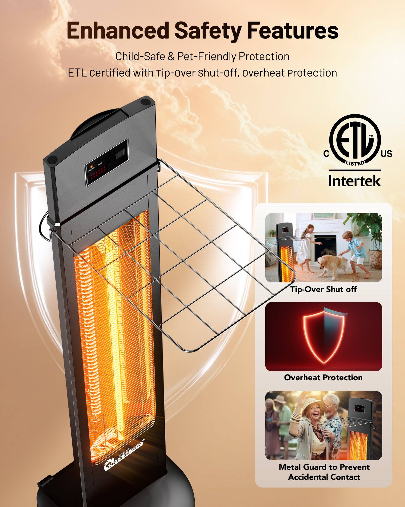 Enhanced Safety Features  
Child-Safe & Pet-Friendly Protection  
ETL certified with Tip-over Shut-off, Overheat Protection  

- Tip-Over Shut off  
- Overheat Protection  
- Metal Guard to Prevent Accidental Contact  

ETL US Listed  
Intertek