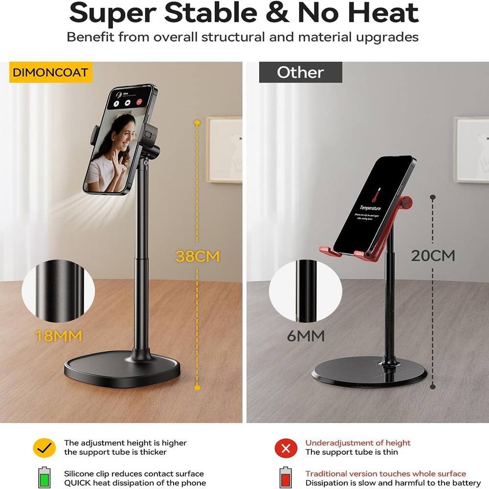 Super Stable & No Heat  
Benefit from overall structural and material upgrades  

DIMONCOAT  
- 38CM  
- 18MM  

Other  
- 20CM  
- 6MM  

✓ The adjustment height is higher  
✓ The support tube is thicker  
✓ Silicone clip reduces contact surface  
✓ QUICK heat dissipation of the phone  

✗ Underadjustment of height  
✗ The support tube is thin  
✗ Traditional version touches whole surface  
✗ Dissipation is slow and harmful to the battery