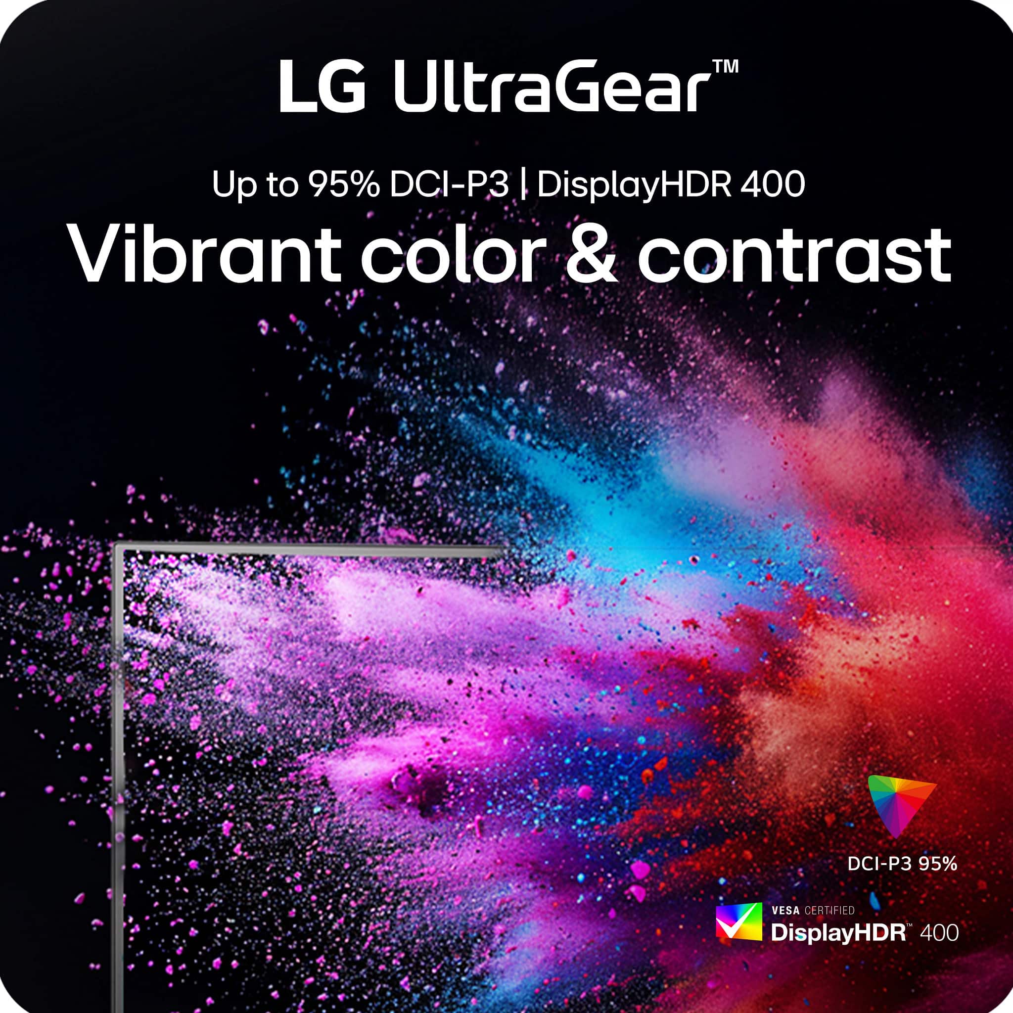 LG UltraGear™
Up to 95% DCI-P3 | DisplayHDR 400
Vibrant color & contrast
DCI-P3 95%
VESA CERTIFIED
DisplayHDR 400