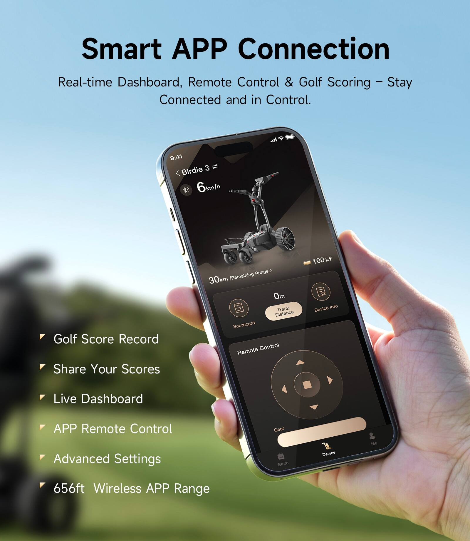 Smart APP Connection  
Real-time Dashboard, Remote Control & Golf Scoring – Stay Connected and in Control.

- Golf Score Record
- Share Your Scores
- Live Dashboard
- APP Remote Control
- Advanced Settings
- 656ft Wireless APP Range

9:41  
3 1 Birdie  
6 km/h  
30km Remaining Range  
0m Track Distance  
Scorecard  
Remote Control  
100% Device  
Gear Store  
Device Me