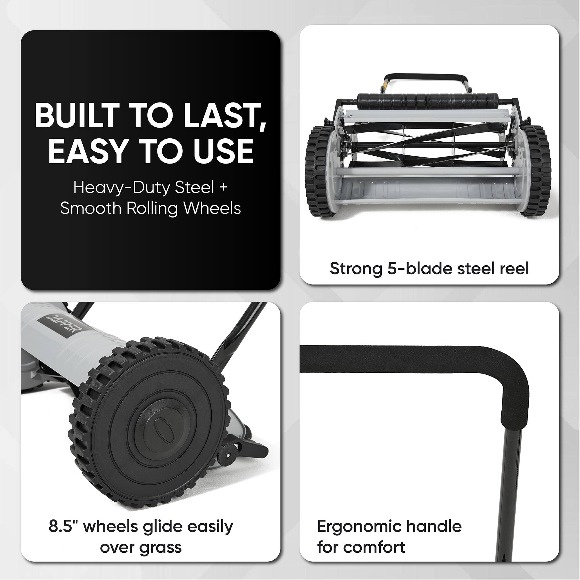 BUILT TO LAST, EASY TO USE

Heavy-Duty Steel + Smooth Rolling Wheels

Strong 5-blade steel reel

8.5" wheels glide easily over grass

Ergonomic handle for comfort