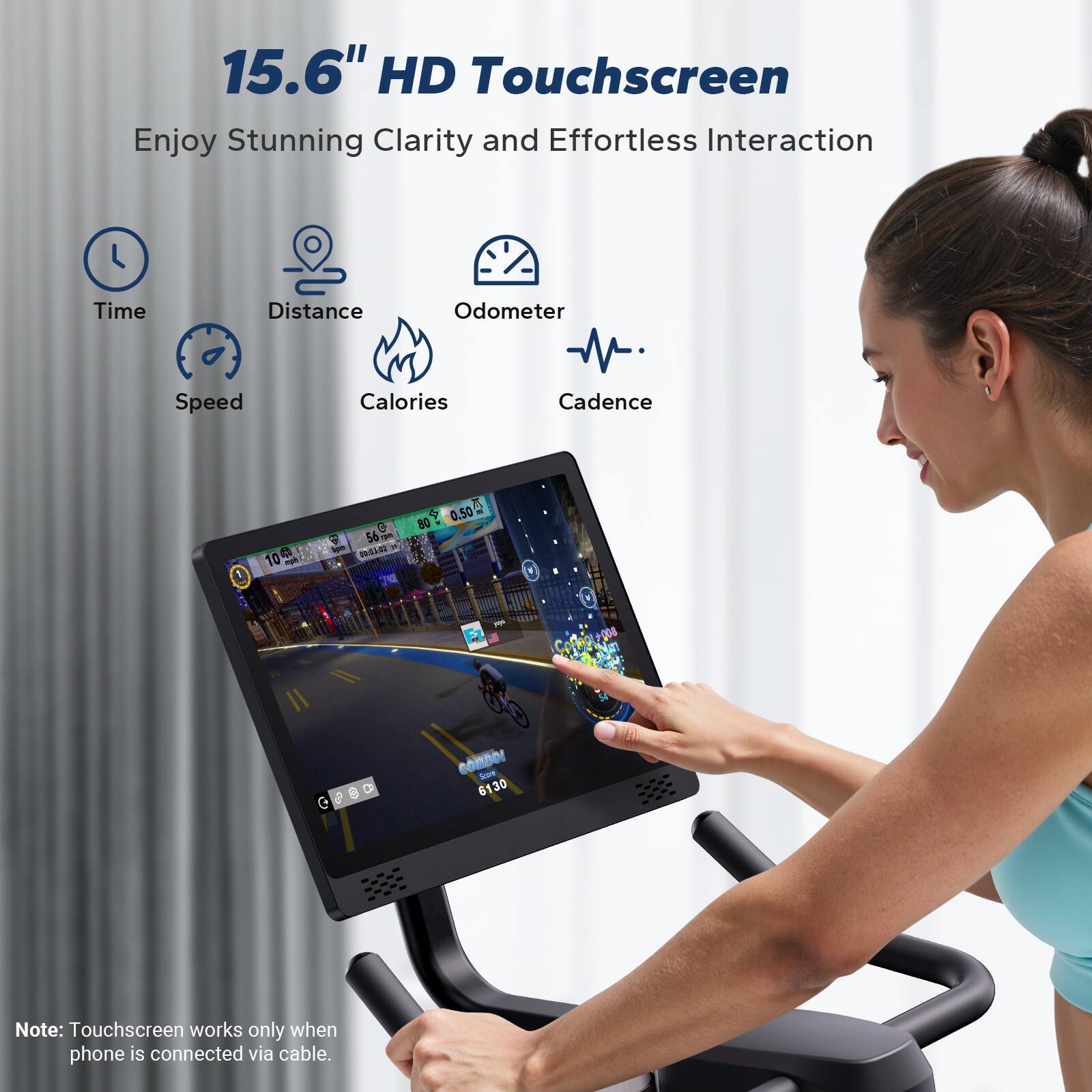 15.6" HD Touchscreen  
Enjoy Stunning Clarity and Effortless Interaction  

Time  
Distance  
Odometer  
Speed  
Calories  
Cadence  

Note: Touchscreen works only when phone is connected via cable.
