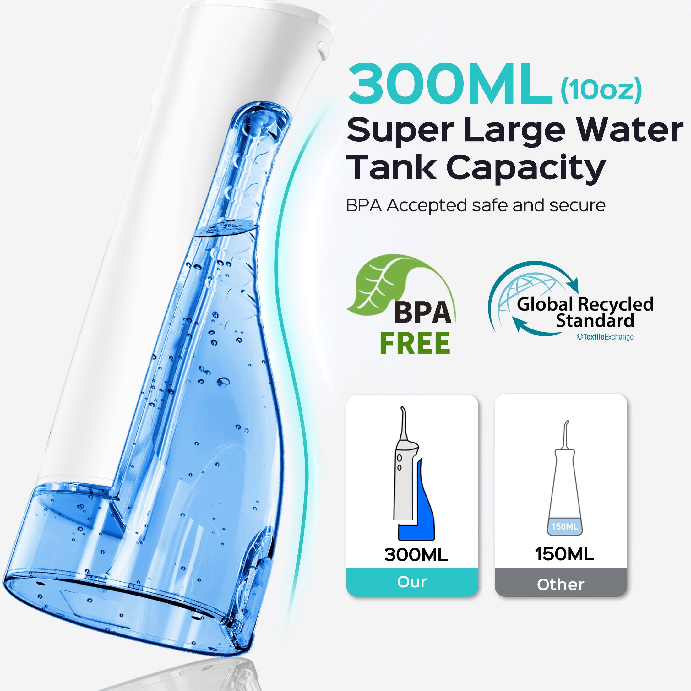 300ML (10oz) Super Large Water Tank Capacity  
BPA Accepted safe and secure  
BPA FREE  
Global Recycled Standard  
TextileExchange  
150ML  
300ML  
150ML  
Our Other