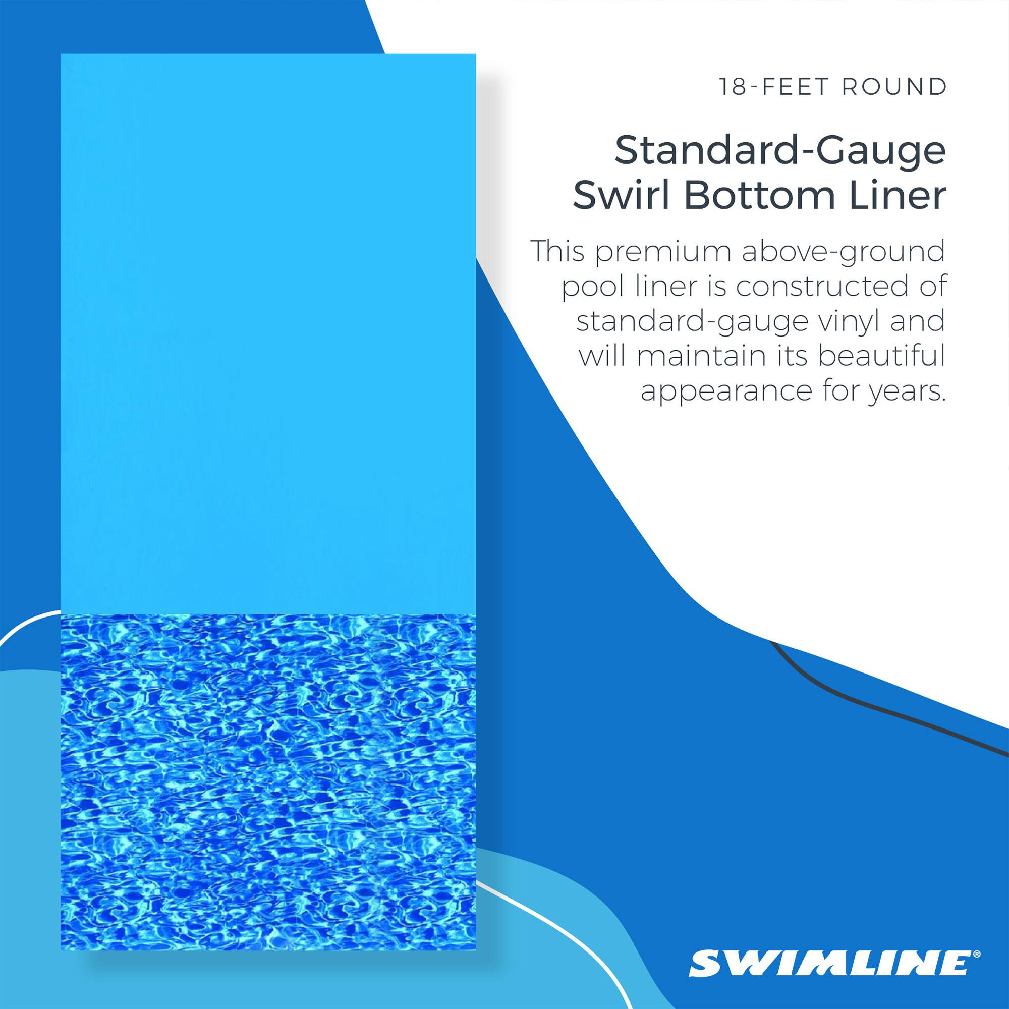 18-FEET ROUND  
Standard-Gauge Swirl Bottom Liner  

This premium above-ground pool liner is constructed of standard-gauge vinyl and will maintain its beautiful appearance for years.  

SWIMLINE