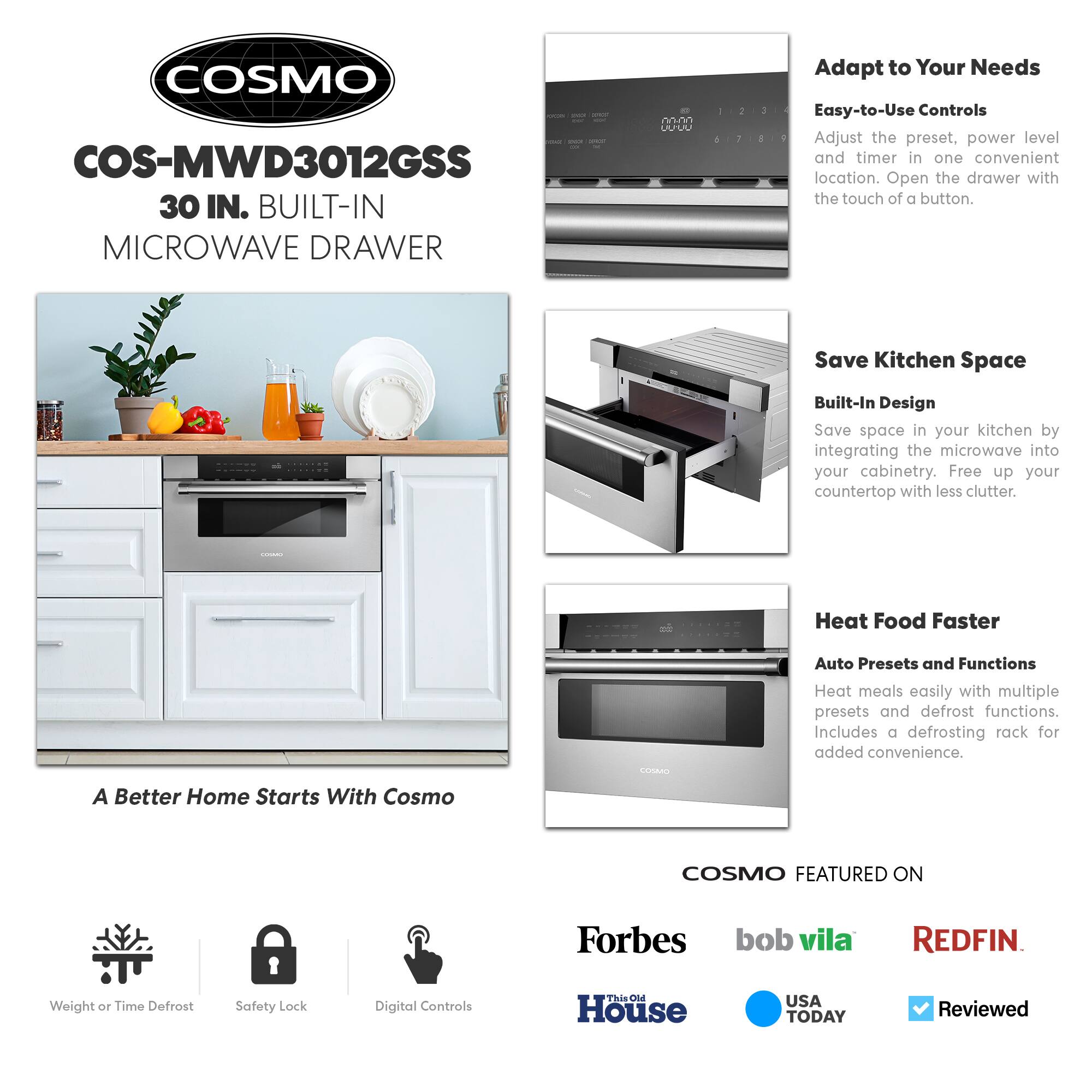 COSMO COS-MWD3012GSS 30 IN. BUILT-IN MICROWAVE DRAWER

- Adapt to Your Needs
  - Easy-to-Use Controls
    - Adjust the preset, power level, and timer in one convenient location. Open the drawer with the touch of a button.

- Save Kitchen Space
  - Built-In Design
    - Save space in your kitchen by integrating the microwave into your cabinetry. Free up your countertop with less clutter.

- Heat Food Faster
  - Auto Presets and Functions
    - Heat meals easily with multiple presets and defrost functions. Includes a defrosting rack for added convenience.

A Better Home Starts With Cosmo

COSMO FEATURED ON
- Forbes
- bob vila
- REDFIN
- This Old House
- USA TODAY
- Reviewed

Weight or Time Defrost
- Safety Lock
- Digital Controls