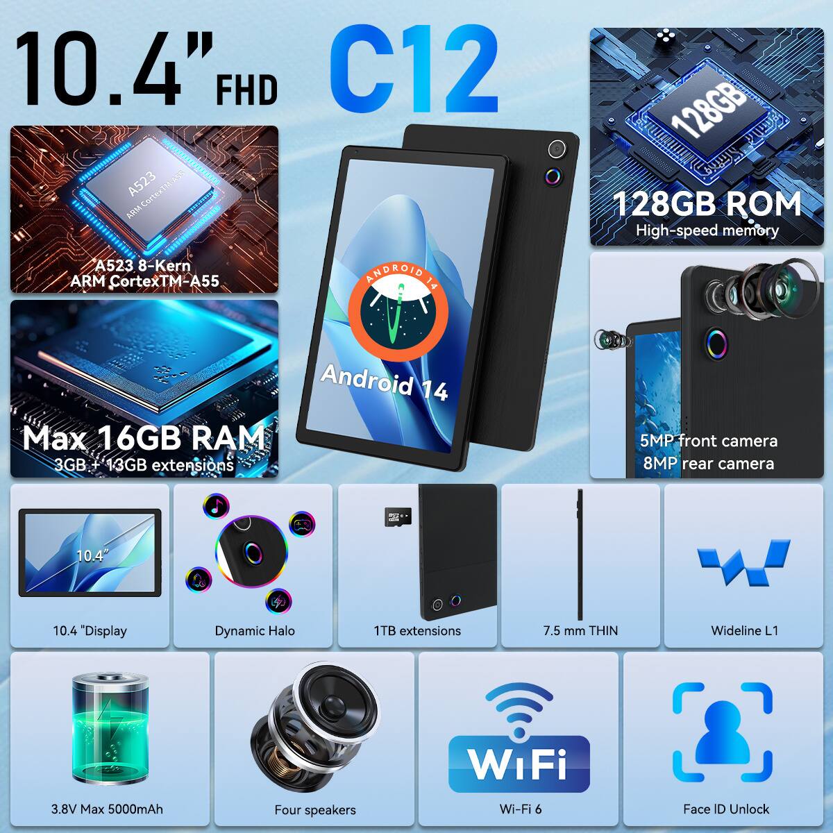 10.4" FHD C12  
A523 8-Kern ARM Cortex™-A55  
128GB ROM High-speed memory  
Android 14  
Max 16GB RAM (3GB + 13GB extensions)  
5MP front camera, 8MP rear camera  
10.4" Display Dynamic Halo  
1TB extensions  
7.5 mm THIN  
Wideline L1  
Wi-Fi 6  
Face ID Unlock  
3.8V Max 5000mAh  
Four speakers
