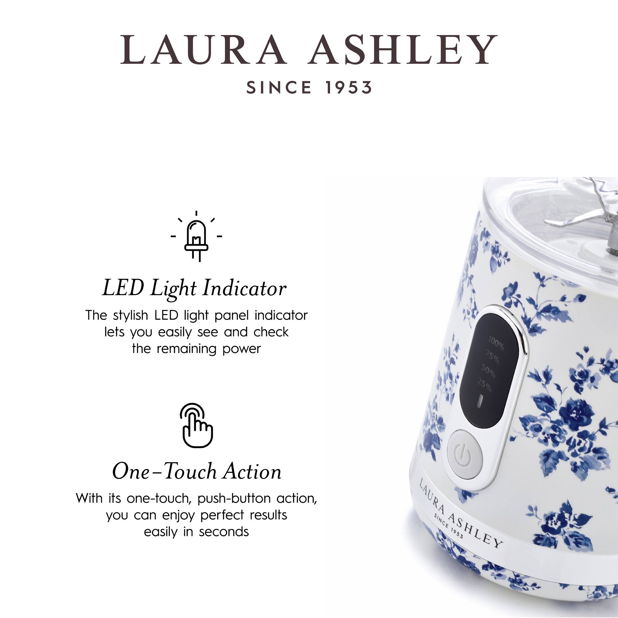 LAURA ASHLEY  
SINCE 1953  

LED Light Indicator  
The stylish LED light panel indicator lets you easily see and check the remaining power: 100%, 75%, 50%, 25%.  

One-Touch Action  
With its one-touch, push-button action, you can enjoy perfect results easily in seconds.