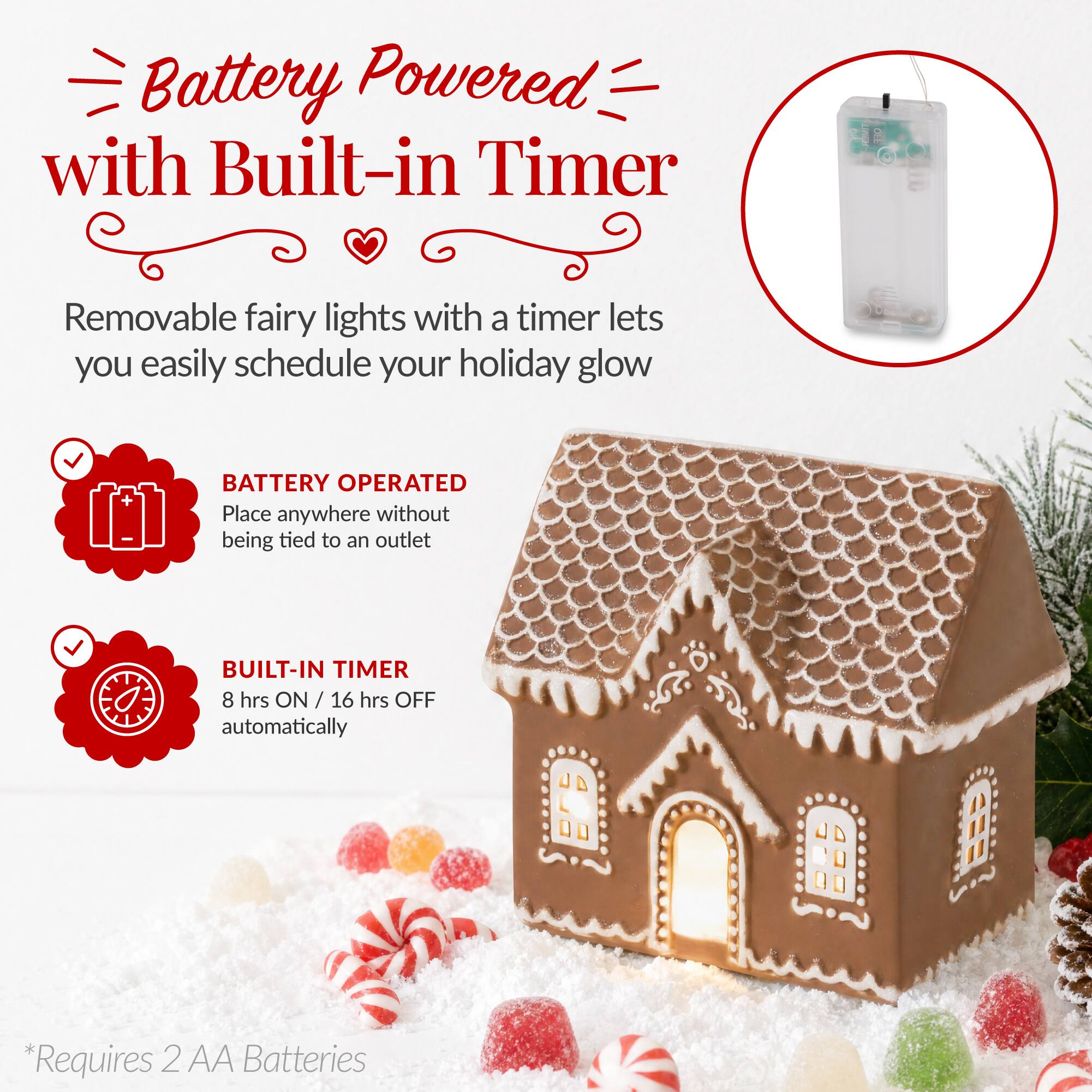 Battery Powered with Built-in Timer

HEAWLER

OFF

Removable fairy lights with a timer lets you easily schedule your holiday glow

BATTERY OPERATED
Place anywhere without being tied to an outlet

BUILT-IN TIMER
8 hrs ON / 16 hrs OFF automatically

*Requires 2 AA Batteries