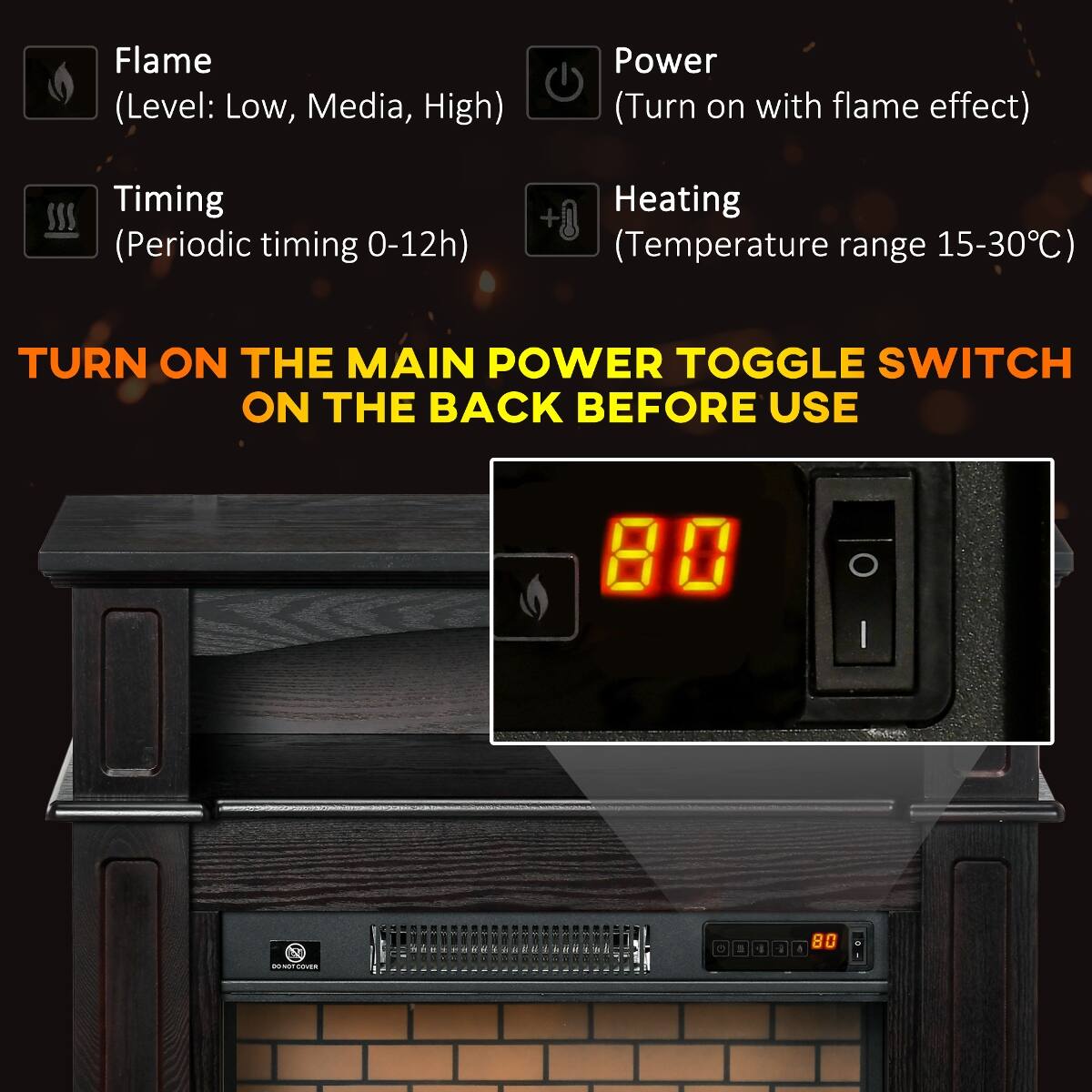 Flame (Level: Low, Media, High)  
Power (Turn on with flame effect)  
Timing (Periodic timing 0-12h)  
Heating (Temperature range 15-30°C)  

TURN ON THE MAIN POWER TOGGLE SWITCH ON THE BACK BEFORE USE  

80  
O I  
V  
DO NOT COVER