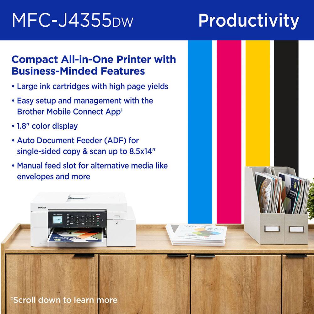 MFC-J4355DW  
Productivity  

Compact All-in-One Printer with Business-Minded Features  

- Large ink cartridges with high page yields  
- Easy setup and management with the Brother Mobile Connect App*  
- 1.8" color display  
- Auto Document Feeder (ADF) for single-sided copy & scan up to 8.5x14"  
- Manual feed slot for alternative media like envelopes and more  

*Scroll down to learn more