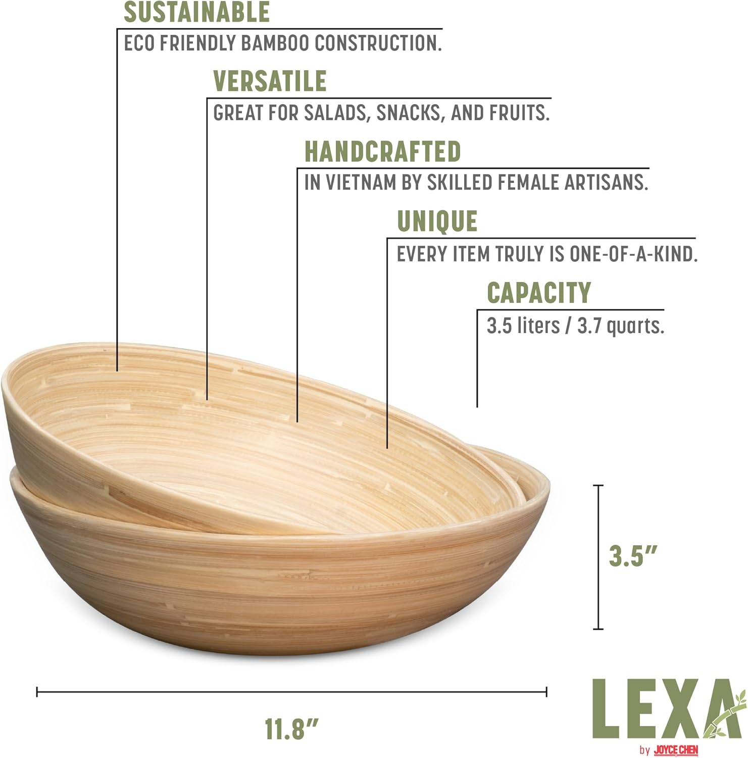 SUSTAINABLE  
ECO FRIENDLY BAMBOO CONSTRUCTION.  

VERSATILE  
GREAT FOR SALADS, SNACKS, AND FRUITS.  

HANDCRAFTED  
IN VIETNAM BY SKILLED FEMALE ARTISANS.  

UNIQUE  
EVERY ITEM TRULY IS ONE-OF-A-KIND.  

CAPACITY  
3.5 liters / 3.7 quarts.  

3.5"  
11.8"  

LEXA by JOYCE CHEN