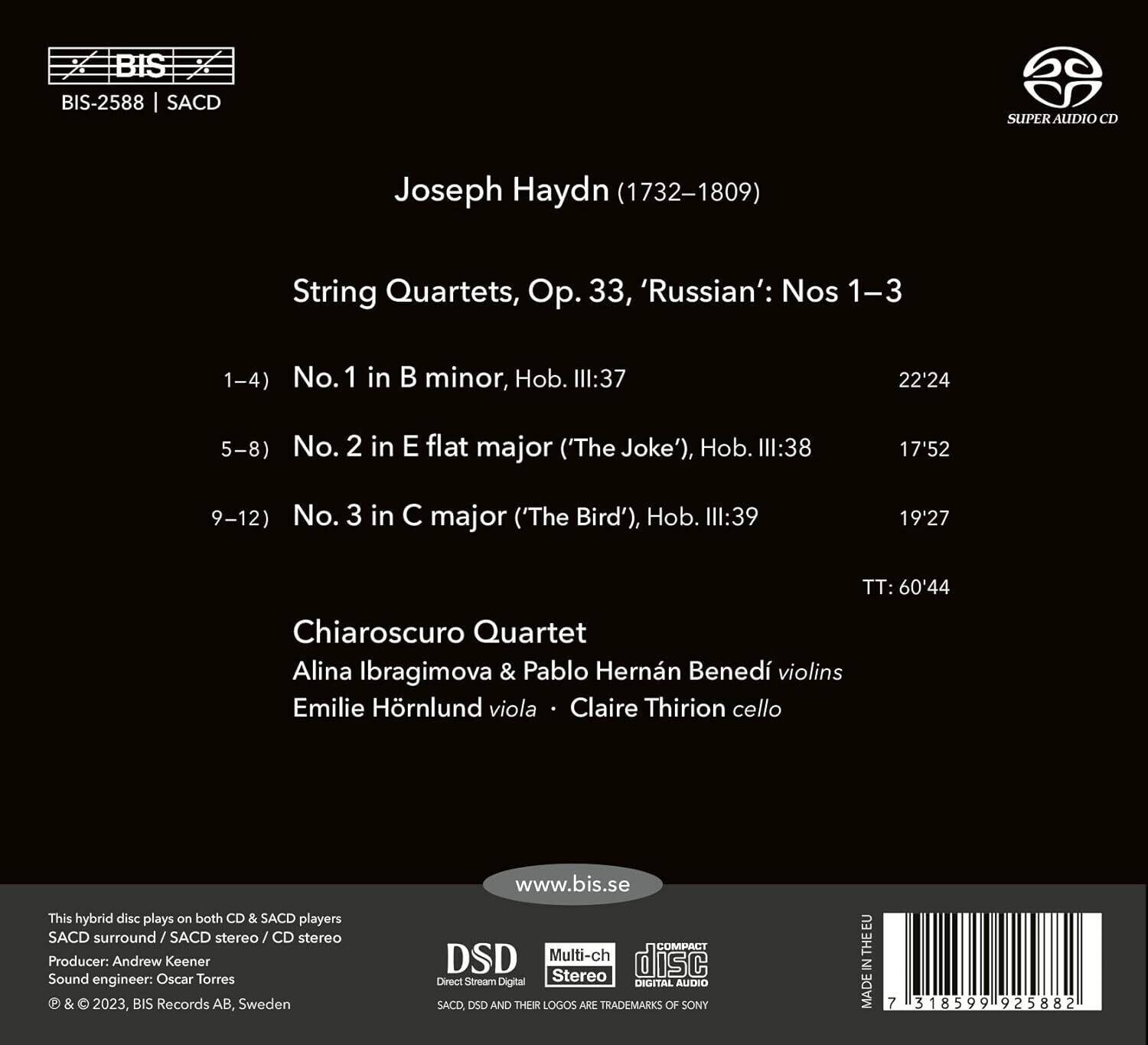 BIS-2588 | SACD

Joseph Haydn (1732–1809)

String Quartets, Op. 33, 'Russian': Nos 1–3

1–4) No. 1 in B minor, Hob. III:37  
22'24

5–8) No. 2 in E flat major ('The Joke'), Hob. III:38  
17'52

9–12) No. 3 in C major ('The Bird'), Hob. III:39  
19'27

TT: 60'44

Chiaroscuro Quartet  
Alina Ibragimova & Pablo Hernán Benedí violins  
Emilie Hörnlund viola • Claire Thirion cello

This hybrid disc plays on both CD & SACD players  
SACD surround / SACD stereo / CD stereo  
Producer: Andrew Keener  
Sound engineer: Oscar Torres  
© & ℗ 2023, BIS Records AB, Sweden  
www.bis.se

DSD  
Direct Stream Digital

Multi-ch  
Stereo

COMPACT  
DIGITAL AUDIO

S