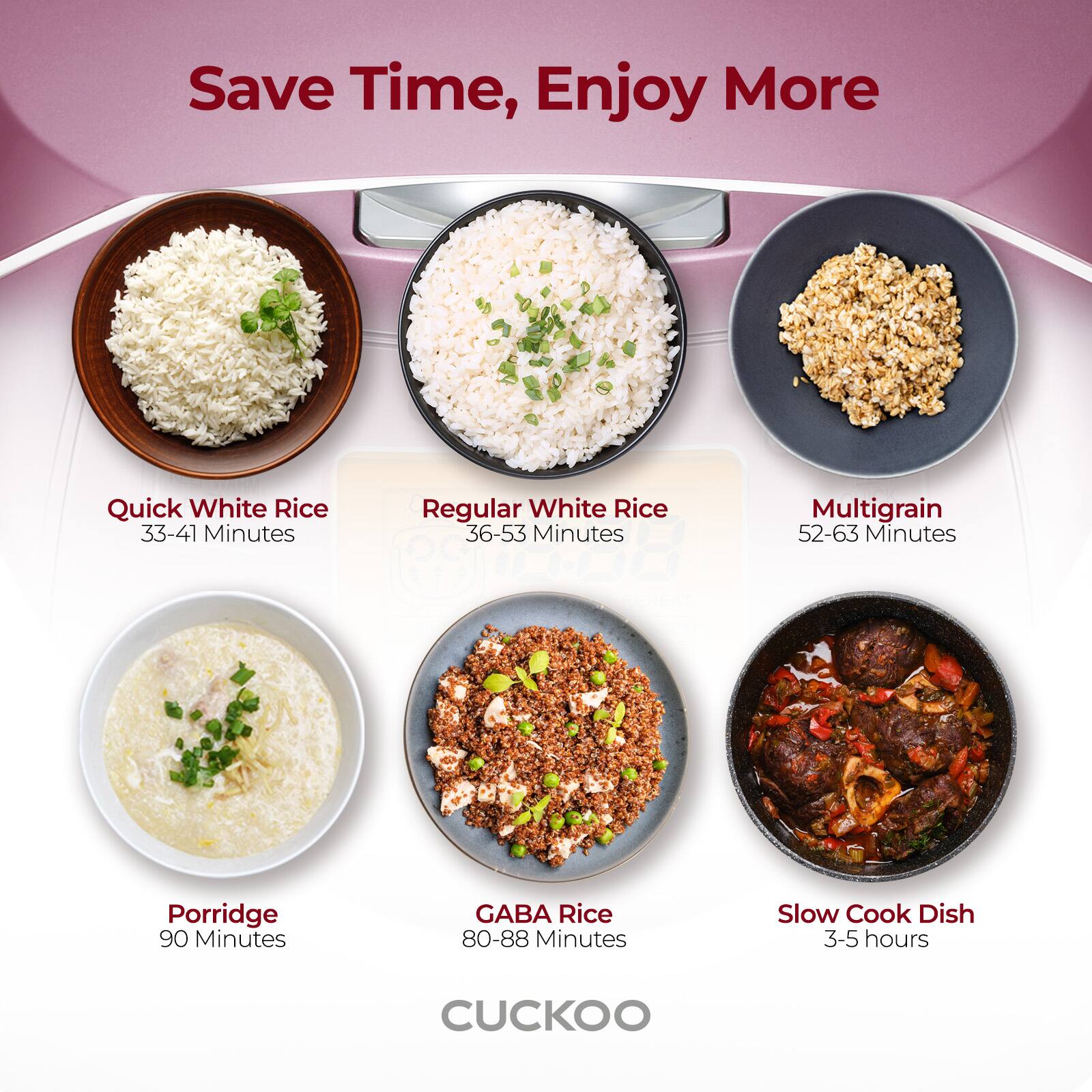 Save Time, Enjoy More

Quick White Rice  
33-41 Minutes

Regular White Rice  
36-53 Minutes

Multigrain  
52-63 Minutes

Porridge  
90 Minutes

GABA Rice  
80-88 Minutes

Slow Cook Dish  
3-5 hours

CUCKOO